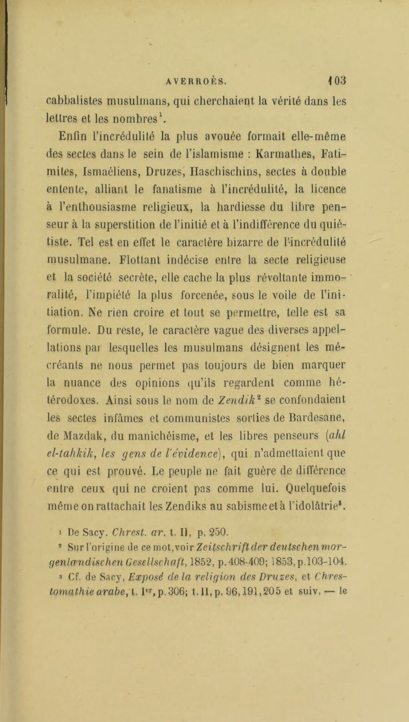 cabbalistes musulmans, qui cherchaient la vérité dans les lettres et les nombres1. Enfin l’incrédulité la plus avouée formait elle-même des sectes dans le sein de l’islamisme : Karmathes, Fati- mites, Ismaéliens, Druzes, Haschischins, sectes à double entente, alliant le fanatisme à l’incrédulité, la licence à l’enthousiasme religieux, la hardiesse du libre pen- seur à la superstition de l’initié et à l'indifférence du quié- tiste. Tel est en effet le caractère bizarre de l’incrédulité musulmane. Flottant indécise entre la secte religieuse et la société secréte, elle cache la plus révoltante immo- ralité, l’impiété la plus forcenée, sous le voile de l’ini- tiation. Ne rien croire et tout se permettre, telle est sa formule. Du reste, le caractère vague des diverses appel- lations pai lesquelles les musulmans désignent les mé- créants ne nous permet pas toujours de bien marquer la nuance des opinions qu’ils regardent comme hé- térodoxes. Ainsi sous le nom de Zendik2 se confondaient les sectes infâmes et communistes sorties de Bardesane, de Mazdak, du manichéisme, et les libres penseurs [ald el-tah/îik, les gens de l'cvidence), qui n’admettaient que ce qui est prouvé. Le peuple ne fait guère de différence entre ceux qui ne croient pas comme lui. Quelquefois même on rattachait lesZendiks au sabismeetà l’idolâtrie*. i De Sacy. Chrest. ar. t. II, p. 250. 1 Sur l’origine de ce mot, voir Zeitschrift (1er deutschenmor- genlcpndischen Gesellschaft, 1852, p.408-409; 1853, p. 103-104. 3 Cf. de Sacy, Exposé de la religion des Druzes, et Chres- tomathie arabe, t. 1er, p. 306; t.ll.p. 96,191,205 et suiv. — le