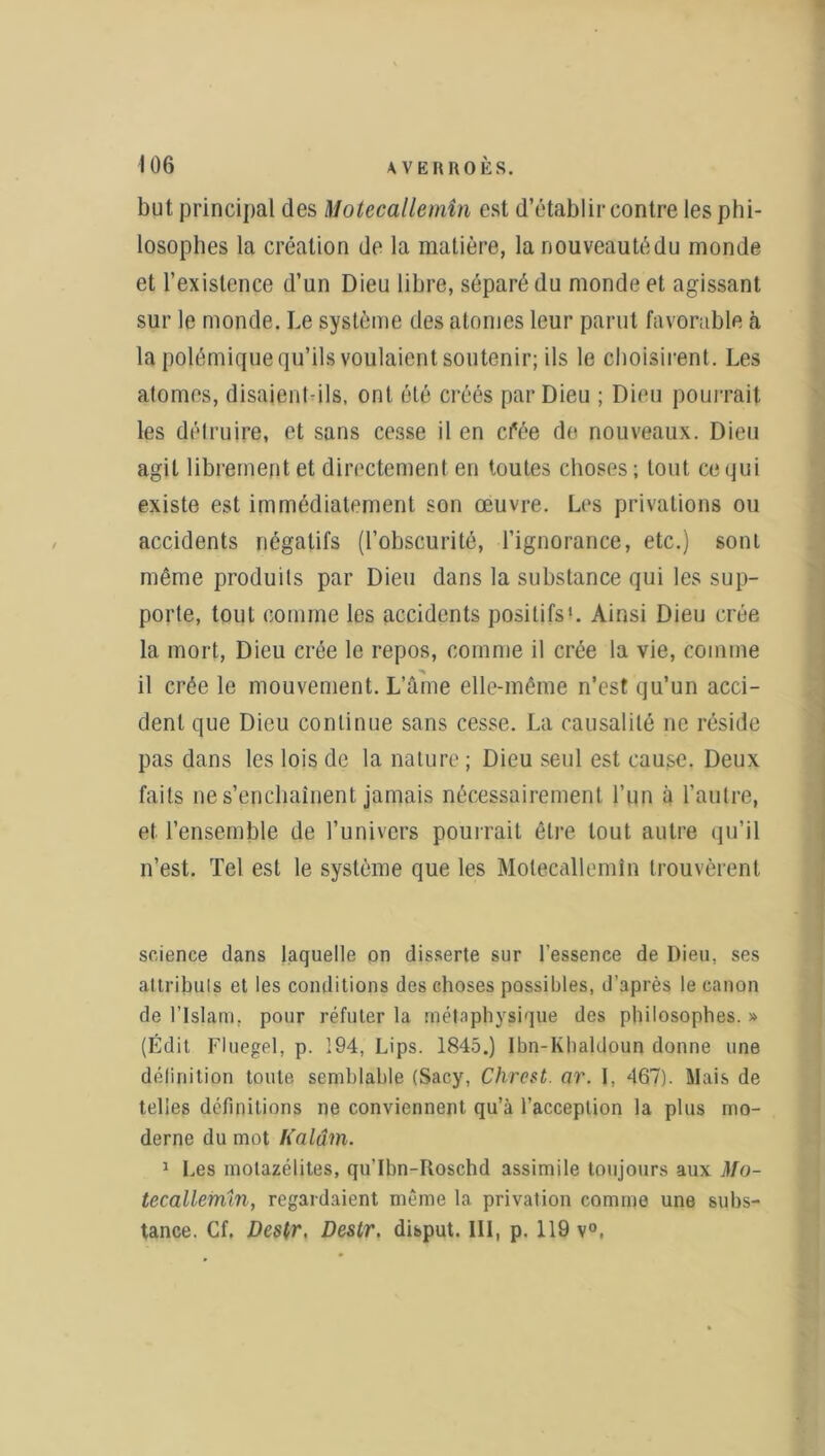 but principal des Motecallemîn est d’établir contre les phi- losophes la création de la matière, la nouveautédu monde et l’existence d’un Dieu libre, séparé du monde et agissant sur le monde. Le système des atomes leur parut favorable à la polémique qu’ils voulaient soutenir; ils le choisirent. Les atomes, disaient-ils, ont été créés par Dieu ; Dieu pourrait les détruire, et sans cesse il en cfée de nouveaux. Dieu agit librement et directement en toutes choses ; tout ce qui existe est immédiatement son œuvre. Les privations ou accidents négatifs (l’obscurité, l’ignorance, etc.) sonL même produits par Dieu dans la substance qui les sup- porte, tout comme les accidents positifs1. Ainsi Dieu crée la mort, Dieu crée le repos, comme il crée la vie, comme il crée le mouvement. L’âme elle-même n’est qu’un acci- dent que Dieu continue sans cesse. La causalité ne réside pas dans les lois de la nature ; Dieu seul est cause. Deux faits ne s’enchaînent jamais nécessairement l’un à l’autre, et l’ensemble de l’univers pourrait être tout autre qu’il n’est. Tel est le système que les Motecallemîn trouvèrent science dans laquelle on disserte sur l’essence de Dieu, ses attributs et les conditions des choses possibles, d’après le canon de l’Islam, pour réfuter la métaphysique des philosophes. » (Edit Fluegel, p. 194, Lips. 1845.) Ibn-Khaldoun donne une définition toute semblable (Sacy, Chreçt. or. I, 467). Mais de telles définitions ne conviennent qu’à l’acception la plus mo- derne du mot Kalâm. 1 Les molazélites, qu'Ibn-Roschd assimile toujours aux Mo- tecallefnin, regardaient même la privation comme une subs-