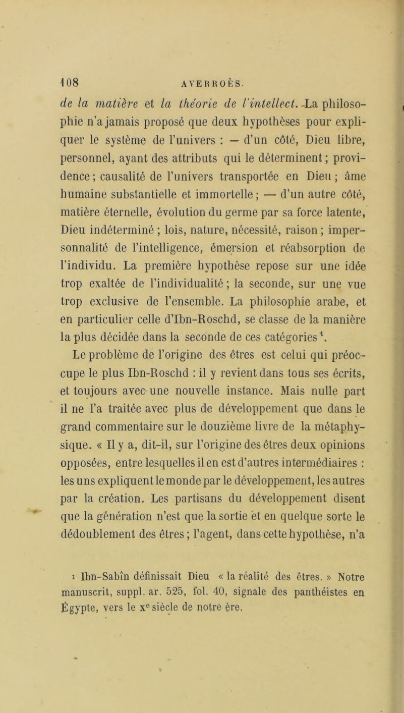 de la matière et la théorie de l'intellect. -La philoso- phie n’a jamais proposé que deux hypothèses pour expli- quer le système de l’univers : — d’un côté, Dieu libre, personnel, ayant des attributs qui le déterminent ; provi- dence ; causalité de l’univers transportée en Dieu ; âme humaine substantielle et immortelle; — d’un autre côté, matière éternelle, évolution du germe par sa force latente, Dieu indéterminé ; lois, nature, nécessité, raison ; imper- sonnalité de l’intelligence, émersion et réabsorption de l’individu. La première hypothèse repose sur une idée trop exaltée de l’individualité ; la seconde, sur une vue trop exclusive de l’ensemble. La philosophie arabe, et en particulier celle d’Ibn-Roschd, se classe de la manière la plus décidée dans la seconde de ces catégories \ Le problème de l’origine des êtres est celui qui préoc- cupe le plus Ibn-Roschd : il y revient dans tous ses écrits, et toujours avec une nouvelle instance. Mais nulle part il ne l’a traitée avec plus de développement que dans le grand commentaire sur le douzième livre de la métaphy- sique. « Il y a, dit-il, sur l’origine des êtres deux opinions opposées, entre lesquelles il en est d’autres intermédiaires : les uns expliquent le monde par le développement, les autres par la création. Les partisans du développement disent que la génération n’est que la sortie et en quelque sorte le dédoublement des êtres; l’agent, dans cette hypothèse, n’a i Ibn-Sabîn définissait Dieu « la réalité des êtres. » Notre manuscrit, suppl. ar. 525, fol. 40, signale des panthéistes en Égypte, vers le xc siècle de notre ère.