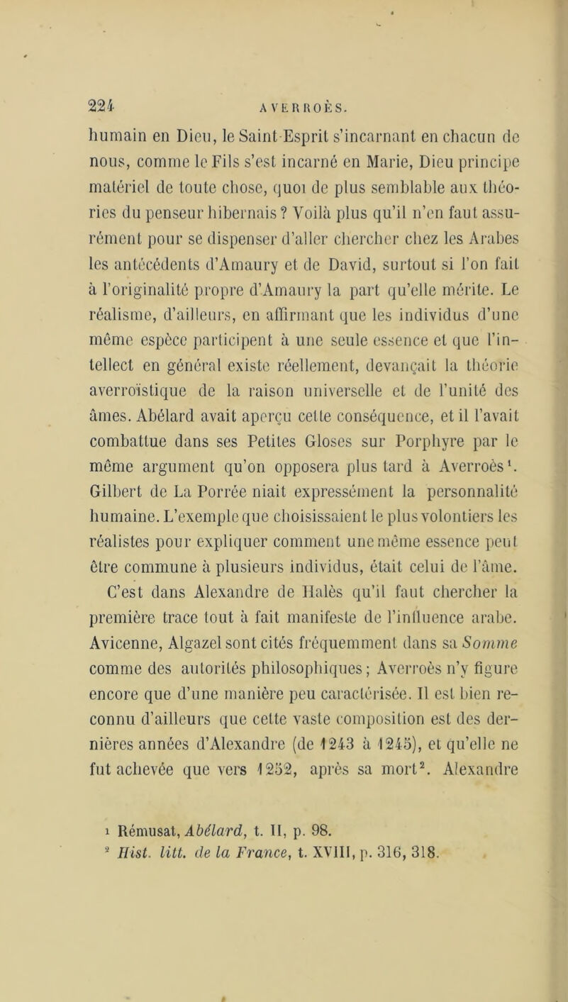 humain en Dieu, le Saint Esprit s’incarnant en chacun de nous, comme le Fils s’est incarné en Marie, Dieu principe matériel de toute chose, quoi de plus semblable aux théo- ries du penseur hibernais ? Voilà plus qu’il n’en faut assu- rément pour se dispenser d’aller chercher chez les Arabes les antécédents d’Amaury et de David, surtout si l’on fait à l’originalité propre d’Amaury la part qu’elle mérite. Le réalisme, d’ailleurs, en affirmant que les individus d’une même espèce participent à une seule essence et que l’in- tellect en général existe réellement, devançait la théorie averroïstique de la raison universelle et de l’unité des âmes. Abélard avait aperçu cette conséquence, et il l’avait combattue dans ses Petites Gloses sur Porphyre par le même argument qu’on opposera plus tard à Averroès1. Gilbert de La Porrée niait expressément la personnalité humaine. L’exemple que choisissaient le plus volontiers les réalistes pour expliquer comment une même essence peut être commune à plusieurs individus, était celui de l’âme. C’est dans Alexandre de Ilalès qu’il faut chercher la première trace tout à fait manifeste de l’iniluence arabe. Avicenne, Algazel sont cités fréquemment dans sa Somme comme des autorités philosophiques; Averroès n’y figure encore que d’une manière peu caractérisée. Il est bien re- connu d’ailleurs que celte vaste composition est des der- nières années d’Alexandre (de 1243 à 1245), et qu’elle ne fut achevée que vers 1252, après sa mort2. Alexandre 1 Rémusat, Abélard, t. 11, p. 98. 2 Flist. litt. de la France, t. XV111, p. 316, 318.