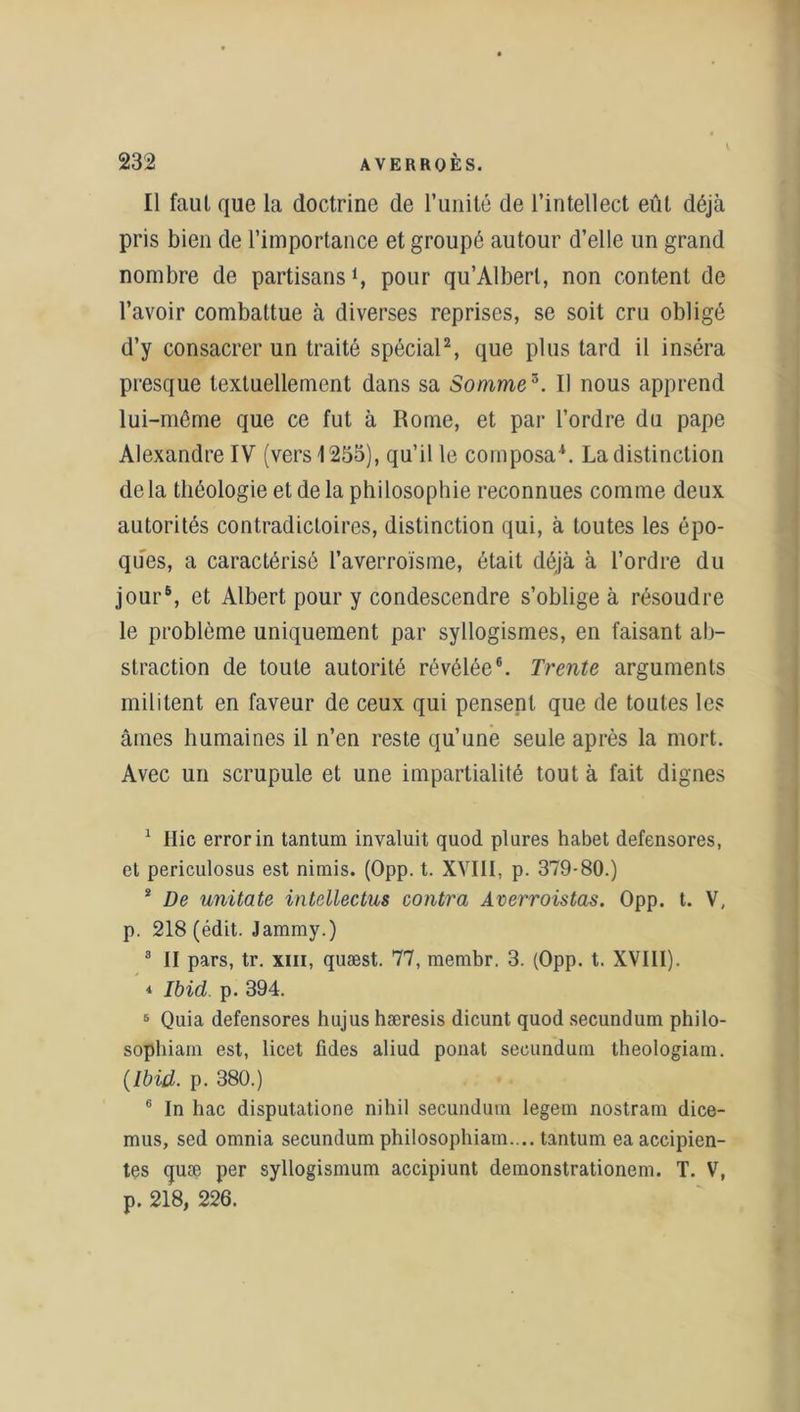 Il faut que la doctrine de l’unité de l’intellect eût déjà pris bien de l’importance et groupé autour d’elle un grand nombre de partisanspour qu’Alberl, non content de l’avoir combattue à diverses reprises, se soit cru obligé d’y consacrer un traité spécial2, que plus tard il inséra presque textuellement dans sa Somme3 *. Il nous apprend lui-même que ce fut à Rome, et par l’ordre du pape Alexandre IV (vers 1255), qu’il le composa1. La distinction de la théologie et de la philosophie reconnues comme deux autorités contradictoires, distinction qui, à toutes les épo- ques, a caractérisé l’averroïsme, était déjà à l’ordre du jour5, et Albert pour y condescendre s’oblige à résoudre le problème uniquement par syllogismes, en faisant ab- straction de toute autorité révélée6. Trente arguments militent en faveur de ceux qui pensent que de toutes les âmes humaines il n’en reste qu’une seule après la mort. Avec un scrupule et une impartialité tout à fait dignes 1 Hic errorin tantum invaluit quod plures habet defensores, et periculosus est nimis. (Opp. t. XVIII, p. 379-80.) * De unitate intcllectus contra Averroistas. Opp. t. V, p. 218 (édit. Jammy.) 3 II pars, tr. xiii, quæst. 77, membr. 3. (Opp. t. XVIII). * Ibid. p. 394. 5 Quia defensores hujus hæresis dicunt quod secundum philo- sopbiam est, licet üdes aliud ponat secundum theologiam. (Ibid. p. 380.) 6 In hac disputatione nihil secundum legem nostram dice- mus, sed omnia secundum philosopbiam.... tantum ea accipien- tes quæ per syllogismum accipiunt demonstrationem. T. V, p. 218, 226.