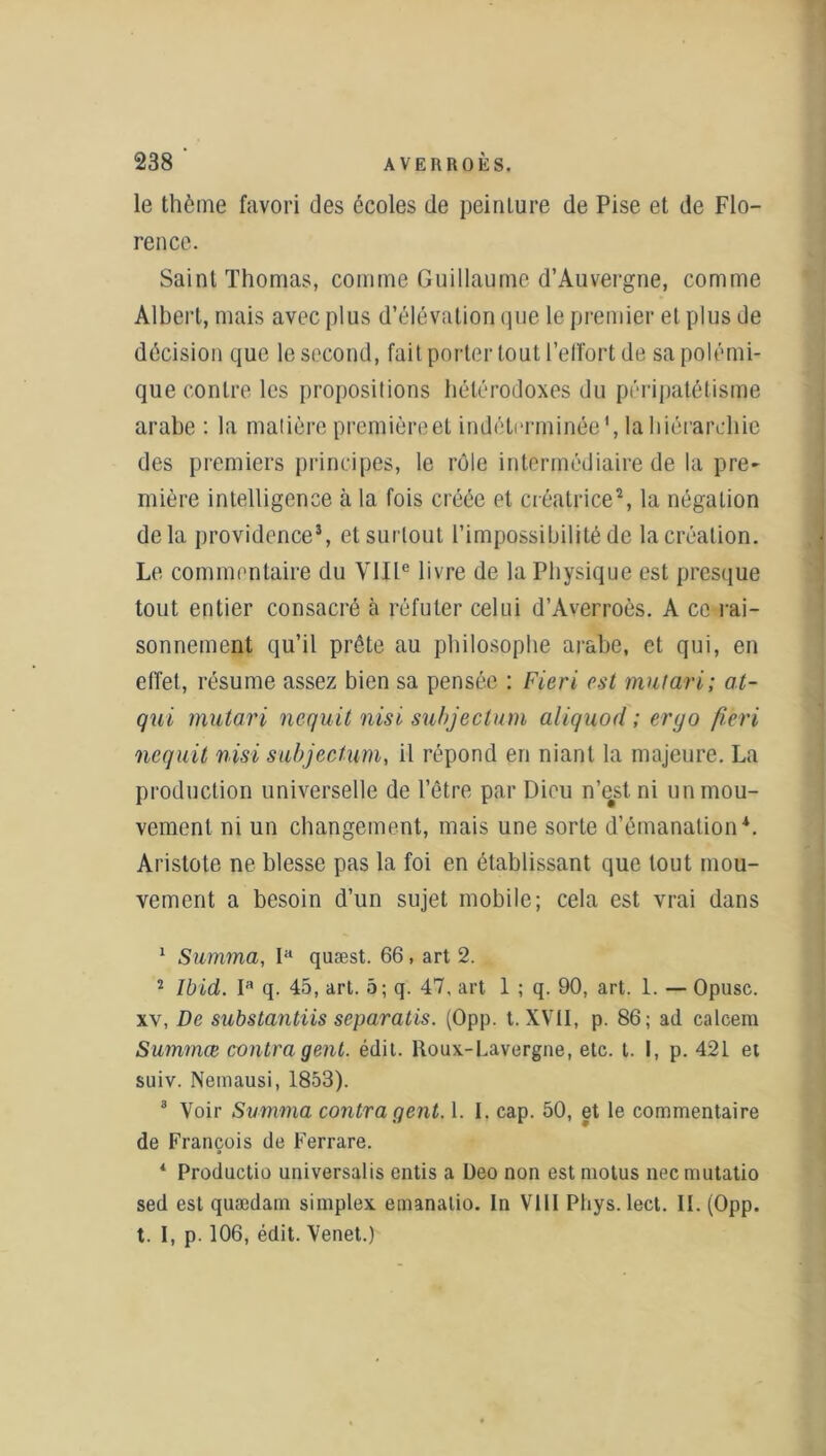 le thème favori des écoles de peinture de Pise et de Flo- rence. Saint Thomas, comme Guillaume d’Auvergne, comme Albert, mais avec plus d’élévation que le premier et plus de décision que le second, fait porter tout l’effort de sa polémi- que contre les propositions hétérodoxes du péripatétisme arabe : la matière première et indéterminée', la hiérarchie des premiers principes, le rôle intermédiaire de la pre~ mière intelligence à la fois créée et créatrice1 2 3, la négation delà providence*, et surtout l’impossibilité de la création. Le commentaire du VIIIe livre de la Physique est presque tout entier consacré à réfuter celui d’Averroès. A ce rai- sonnement qu’il prête au philosophe arabe, et qui, en effet, résume assez bien sa pensée : Fieri est mutari; at- qui mutari nequit nisi subjeclum aliquod ; eryo fieri nequit nisi subjectum, il répond en niant la majeure. La production universelle de l’être par Dieu n’e#st ni un mou- vement ni un changement, mais une sorte d’émanation4. Aristote ne blesse pas la foi en établissant que tout mou- vement a besoin d’un sujet mobile; cela est vrai dans 1 Summa, P* quæst. 66, art 2. 2 Ibid. Ia q. 45, art. 5; q. 47, art 1 ; q. 90, art. 1. — Opusc. xv, De substantiis separatis. (Opp. t. XVII, p. 86; ad calcem Summœ contra gent. édit. Roux-Lavergne, etc. t. I, p. 421 et suiv. Nemausi, 1853). 3 Voir Summa contra gent. 1. I. cap. 50, et le commentaire de François de Ferrare. ‘ Productio universalis entis a Deo non est motus neemutatio sed est quædam simplex emanalio. In VIII Phys. lect. IL (Opp. t. I, p. 106, édit. Venet.)