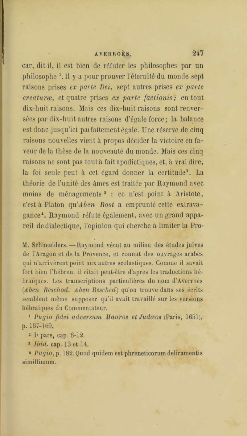 car, dit-il, il est bien de réfuter les philosophes par un philosophe Ml y a pour prouver l’éternité du inonde sept raisons prises ex parte Dei, sept autres prises ex parte creaturœ, et quatre prises ex parte factionis ; en tout dix-huit raisons. Mais ces dix-huit raisons sont renver- sées par dix-huit autres raisons d’égale force; la balance est donc jusqu’ici parfaitement égale. Une réserve de cinq raisons nouvelles vient à propos décider la victoire en fa- veur de la thèse de la nouveauté du monde. Mais ces cinq raisons ne sont pas tout à faitapodictiques, et, à vrai dire, la foi seule peut à cet égard donner la certitude2. La théorie de l’unité des âmes est traitée par Raymond avec moins de ménagements 3 : ce n’est point à Aristote, c’est à Platon qu'Aben Rost a emprunté cette extrava- gance*. Raymond réfute également, avec un grand appa- reil de dialectique, l’opinion qui cherche à limiter la Pro- M. Schmœlders.— Raymond vécut au milieu des études juives de l’Aragon et de la Provence, et connut des ouvrages arabes qui n’arrivèrent point aux autres scolastiques. Comme il savait fort bien l’hébreu, il citait peut-être d’après les traductions hé- braïques. Les transcriptions particulières du nom d’Averroès (Aben Reschod, Aben Resched) qu'on trouve dans ses écrits semblent même supposer qu’il avait travaillé sur les versions hébraïques du Commentateur. 1 Pagio fîdei adversum Mauros etJudœos (Paris, 1651), p. 167-169. 2 I* pars, cap. 6-12. 3 Ibid. cap. 13 et 14. 4 Pugio, p. 182. Quod quidem est phreneticorum deliramentis simillimum.