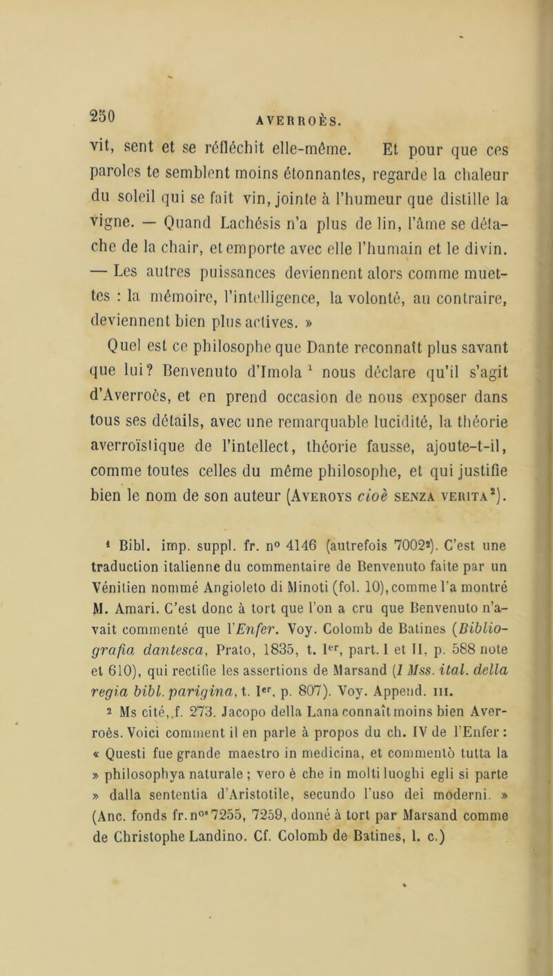 vit, sent et se réfléchit elle-même. Et pour que ces paroles te semblent moins étonnantes, regarde la chaleur du soleil qui se fait vin, jointe à l’humeur que distille la vigne. — Quand Lachésis n’a plus de lin, l’âme se déta- che de la chair, et emporte avec elle l’humain et le divin. — Les autres puissances deviennent alors comme muet- tes : la mémoire, l’intelligence, la volonté, au contraire, deviennent bien plus actives. » Quel est ce philosophe que Dante reconnaît plus savant que lui? Benvenuto d’Imola 1 2 nous déclare qu’il s’agit d’Averrocs, et en prend occasion de nous exposer dans tous ses détails, avec une remarquable lucidité, la théorie averroïsiique de l’intellect, théorie fausse, ajoute-t-il, comme toutes celles du même philosophe, et qui justifie bien le nom de son auteur (Averoys cioè senza verita*). 1 Bibl. imp. suppl. fr. n° 4146 (autrefois 7002*). C’est une traduction italienne du commentaire de Benvenuto faite par un Vénitien nommé Angioleto di Minoti (fol. 10), comme l’a montré M. Amari. C’est donc à tort que l’on a cru que Benvenuto n’a- vait commenté que Y Enfer. Voy. Colomb de Batines (Biblio- grafioi dantesca, Pralo, 1835, t. Ier, part. I et II, p. 588 note et 610), qui rectifie les assertions de Marsand (1 Mss. ital. délia regia bibl. parigina,t. Ier, p. 807). Voy. Append. m. 2 Ms cité,.f. 273. Jacopo délia Lana connaîtmoins bien Aver- roès. Voici comment il en parle à propos du ch. IV de l’Enfer: « Questi fue grande maestro in medicina, et commenté lutta la » philosophya naturale ; vero è che in molli luoghi egli si parte » dalla sententia d’Aristotile, secundo l’uso dei moderni. » (Ane. fonds fr.n°‘7255, 7259, donné à tort par Marsand comme de Christophe Landino. Cf. Colomb de Batines, 1. c.)