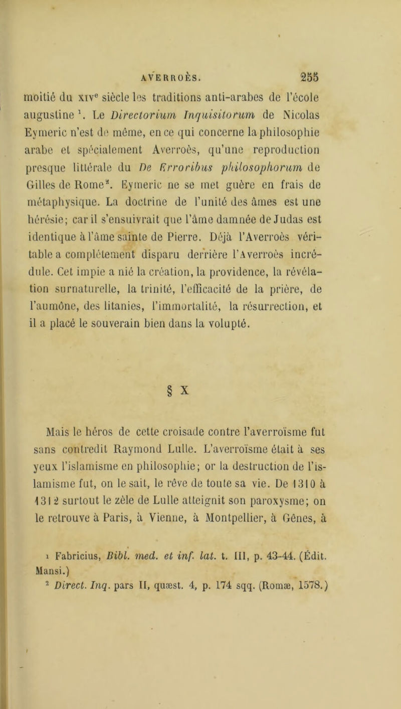 moitié du xive siècle les traditions anti-arabes de l’école augustine1 2. Le Directorium Inquisitorum de Nicolas Eymeric n’est de môme, en ce qui concerne la philosophie arabe et spécialement Averroès, qu’une reproduction presque littérale du De Krroribus philosophorum de Gilles de Rome*. Eymeric ne se met guère en frais de métaphysique. La doctrine de l’unité des âmes est une hérésie; car il s’ensuivrait que l’âme damnée de Judas est identique à l’âme sainte de Pierre. Déjà l’Averroès véri- table a complètement disparu derrière l’Averroès incré- dule. Cet impie a nié la création, la providence, la révéla- tion surnaturelle, la trinité, l’efficacité de la prière, de l’aumône, des litanies, l’immortalité, la résurrection, et il a placé le souverain bien dans la volupté. § X Mais le héros de cette croisade contre l’averroïsme fut sans contredit Raymond Lulle. L’averroïsme était à ses yeux l’islamisme en philosophie; or la destruction de l’is- lamisme fut, on lésait, le rêve de toute sa vie. De 1310 à 1312 surtout le zèle de Lulle atteignit son paroxysme; on le retrouve à Paris, à Vienne, à Montpellier, à Gènes, à 1 Fabricius, Bibl. med. et inf. Lat. t. III, p. 43-44. (Édit. Mansi.) 2 Direct. Inq. pars II, quæst. 4, p. 174 sqq. (Romæ, 1578.)