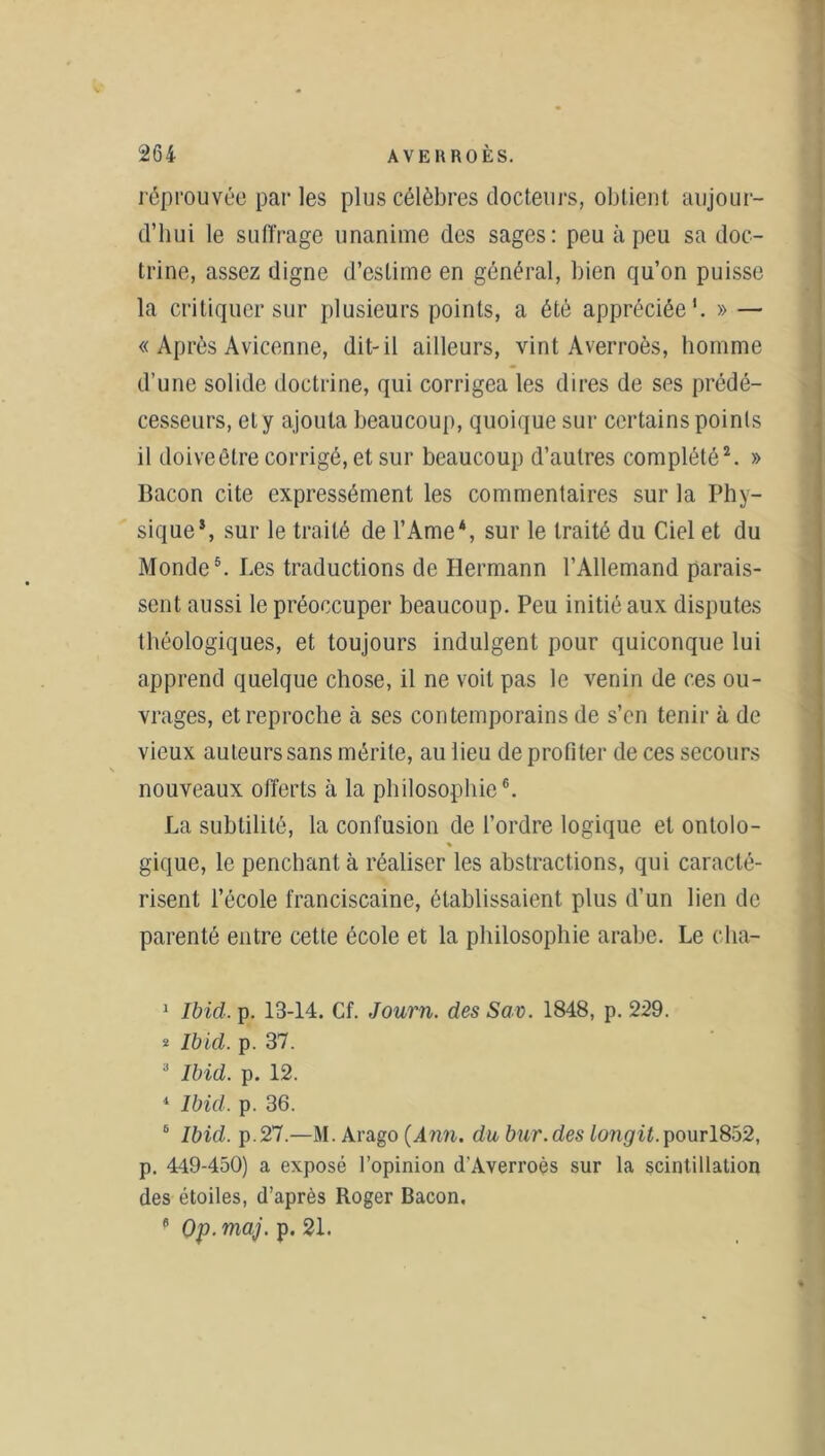 réprouvée par les plus célèbres docteurs, obtient aujour- d’hui le suffrage unanime des sages: peu à peu sa doc- trine, assez digne d’estime en général, bien qu’on puisse la critiquer sur plusieurs points, a été appréciée’. » — « Après Avicenne, dit-il ailleurs, vint Averroès, homme d’une solide doctrine, qui corrigea les dires de ses prédé- cesseurs, et y ajouta beaucoup, quoique sur certains points il doive être corrigé, et sur beaucoup d’autres complété1 2 3. » Bacon cite expressément les commentaires sur la Phy- sique5, sur le traité de l’Ame4, sur le traité du Ciel et du Monde5. Les traductions de Hermann l’Allemand parais- sent aussi le préoccuper beaucoup. Peu initié aux disputes tbéologiques, et toujours indulgent pour quiconque lui apprend quelque chose, il ne voit pas le venin de ces ou- vrages, et reproche à ses contemporains de s’en tenir à de vieux auteurs sans mérite, au lieu de profiter de ces secours nouveaux offerts à la philosophie6. La subtilité, la confusion de l’ordre logique et ontolo- gique, le penchant à réaliser les abstractions, qui caracté- risent l’école franciscaine, établissaient plus d’un lien de parenté entre cette école et la philosophie arabe. Le cha- 1 Ibid. p. 13-14. Cf. Journ. des Sav. 1848, p. 229. * Ibid. p. 37. 3 Ibid. p. 12. 4 Ibid. p. 36. 6 Ibid. p.27.—M. Arago (Ann. dubur.des Longit.pourl852, p. 449-450) a exposé l’opinion d'Averroès sur la scintillation des étoiles, d’après Roger Bacon. 6 Op. maj. p. 21.