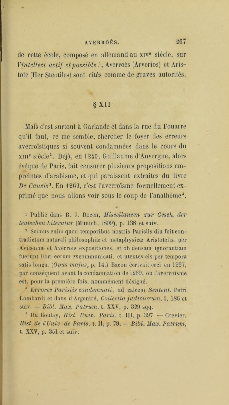 de celte école, composé en allemand au xive siècle, sur l’intellect actif et possible \ Averroès (Arverios) cl Aris- tote (lier Steotiles) sont cités comme de graves autorités. § XII Mais c’est surtout à Garlande et dans la rue du Fouarre qu’il faut, ce me semble, chercher le foyer des erreurs averroïstiques si souvent condamnées dans le cours du xme siècle2. Déjà, en 1240, Guillaume d’Auvergne, alors évêque de Paris, fait censurer plusieurs propositions em- preintes d’arabisme, et qui paraissent extraites du livre De Causis1. En 1269, c’est l’averro'isme formellement ex- primé que nous allons voir sous le coup de l’anathème*. * i Publié dans B. J. Docen, Miscellaneen zur Gesch. der tcutschen Literatur (Munich, 1809), p. 138 et suiv. * Scimus enim quod temporibus nostris Parisiis diu fuitcon- tradictum naturali philosophiæ et metaphysicæ Aristotelis, per Avicennæ et Averrois expositiones, et ob densam ignorantiarn fuerunt libri eorum excoinmunieati, et utenles eis per tempora satis longa. (Opus majus, p. 14.) Bacon écrivait ceci en 1267, par conséquent avant la condamnation de 1269, où l’averroïsme est, pour la première fois, nommément désigné. 3 Errnres Parisiis condemnati, ad calcem Sentent. Pétri Lombardi et dans d’Argentré, Coller.tio judiciorum, l, 186 et suiv. — Iiibl. Max. Patrurn, t. XXV, p. 329 sqq. 4 Du Boulay, Hist. Univ. Paris, t. 111, p. 397. — Crevier, Hist. de rUniv. de Paris, t. Il, p. 79. — Bibl. Max. Patrum, t. XXV, p. 351 et suiv.