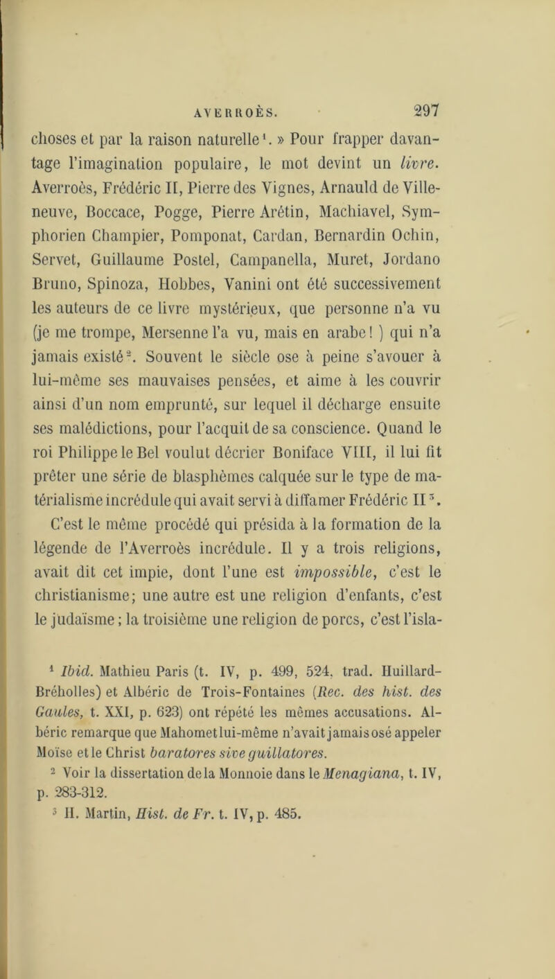 choses et par la raison naturelle'. » Pour frapper davan- tage l’imagination populaire, le mot devint un livre. Averroès, Frédéric II, Pierre des Vignes, Arnauld de Ville- neuve, Boccace, Pogge, Pierre Arétin, Machiavel, Sym- phorien Champier, Pomponat, Cardan, Bernardin Ochin, Servet, Guillaume Postel, Campanella, Muret, Jordano Bruno, Spinoza, Hobbes, Vanini ont été successivement les auteurs de ce livre mystérieux, que personne n’a vu (je me trompe, Mersenncl’a vu, mais en arabe! ) qui n’a jamais existé1 2 3. Souvent le siècle ose à peine s’avouer à lui-même ses mauvaises pensées, et aime à les couvrir ainsi d’un nom emprunté, sur lequel il décharge ensuite ses malédictions, pour l’acquit de sa conscience. Quand le roi Philippe le Bel voulut décrier Boniface VIII, il lui fit prêter une série de blasphèmes calquée sur le type de ma- térialisme incrédule qui avait servi à diffamer Frédéric IIr>. C’est le même procédé qui présida à la formation de la légende de l’Averroès incrédule. Il y a trois religions, avait dit cet impie, dont l’une est impossible, c’est le christianisme; une autre est une religion d’enfants, c’est le judaïsme ; la troisième une religion de porcs, c’est l’isla- 1 Ibid. Mathieu Paris (t. IV, p. 499, 524. trad. Iluillard- Bréholles) et Albéric de Trois-Fontaines (Rec. des hist. des Gaules, t. XXI, p. 623) ont répété les mêmes accusations. Al- béric remarque que Mahometlui-même n’avait jamais osé appeler Moïse et le Christ baratores sive guillatores. 2 Voir la dissertation delà Monnoie dans leMcnagiana, t. IV, p. 283-312. 3 II. Martin, Hist. de Fr. t. IV, p. 485.