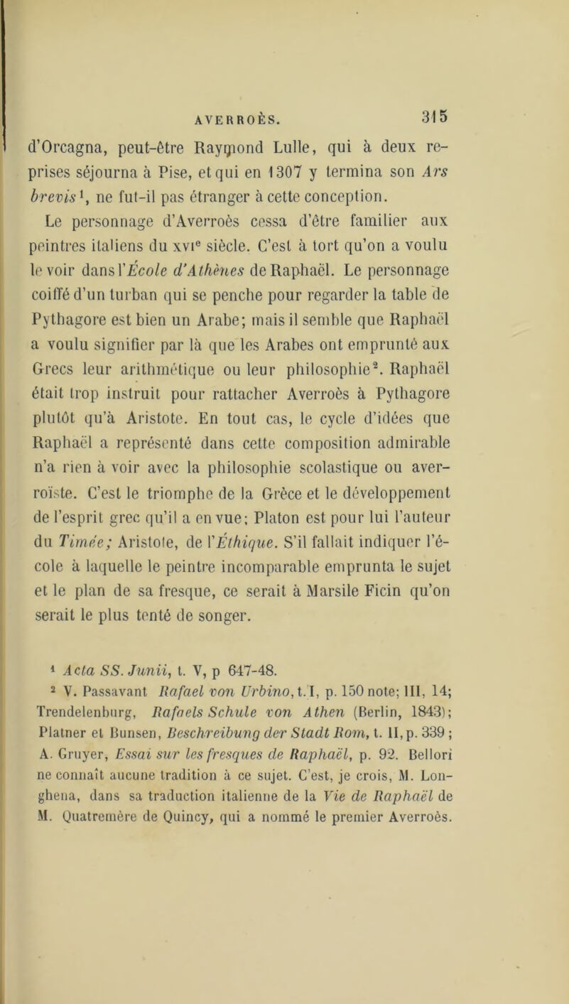 d’Orcagna, peut-être Rayçiond Lulle, qui à deux re- prises séjourna à Pise, et qui en 1307 y termina son Ars brevis*, ne fut-il pas étranger à cette conception. Le personnage d’Averroès cessa d’être familier aux peintres italiens du xvie siècle. C’est à tort qu’on a voulu le voir dansl’École d’Athènes de Raphaël. Le personnage coiffé d’un turban qui se penche pour regarder la table de Pythagore est bien un Arabe; mais il semble que Raphaël a voulu signifier par là que les Arabes ont emprunté aux Grecs leur arithmétique ou leur philosophie1 2. Raphaël était trop instruit pour rattacher Averroès à Pythagore plutôt qu’à Aristote. En tout cas, le cycle d’idées que Raphaël a représenté dans cette composition admirable n’a rien à voir avec la philosophie scolastique ou aver- roïste. C’est le triomphe de la Grèce et le développement de l’esprit grec qu’il a en vue; Platon est pour lui l’auteur du Timce; Aristote, de Y Éthique. S’il fallait indiquer l’é- cole à laquelle le peintre incomparable emprunta le sujet et le plan de sa fresque, ce serait à Marsile Ficin qu’on serait le plus tenté de songer. 1 Acta SS. Junii, t. V, p 647-48. 2 V. Passavant Rafael von Urbino, t.I, p. 150 note; 111, 14; Trendelenbnrg, Rafaels Schule von Athen (Berlin, 1843); Platner et Bunsen, Ueschreibung der Stadt Rom, t. 11, p. 339 ; A. Gruyer, Essai sur les fresques de Raphaël, p. 92. Bellori ne connaît aucune tradition à ce sujet. C’est, je crois, M. Lon- ghena, dans sa traduction italienne de la Vie de Raphaël de M. Quatremère de Quincy, qui a nommé le premier Averroès.