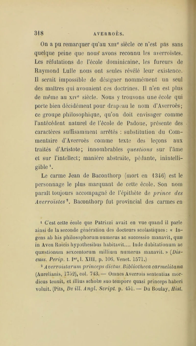 On a pu remarquer qu’au xine siècle ce n’est pas sans quelque peine que nou£ avons reconnu les averroïstes. Les réfutations de l’école dominicaine, les fureurs de Raymond Lulle nous ont seules révélé leur existence. Il serait impossible de désigner nommément un seul des maîtres qui avouaient ces doctrines. Il n’en est plus de même au xive siècle. Nous y trouvons une école qui porle bien décidément pour drapeau le nom d’Averroès; ce groupe philosophique, qu’on doit envisager comme l’antécédent naturel de l’école de Padoue, présente des caractères suffisamment arrêtés : substitution du Com- mentaire d’Averroès comme texte des leçons aux traités d’Aristote ; innombrables questions sur l’âme et sur l’intellect; manière abstraite, pédante, inintelli- gible *. Le carme Jean de Baconthorp (mort en 1346) est le personnage le plus marquant de cette école. Son nom paraît toujours accompagné de l’épithète de prince des Averroïstes1 2. Baconthorp fut provincial des carmes en 1 C’est cette école que Patrizzi avait en vue quand il parle ainsi de la seconde génération des docteurs scolastiques: « In- gens ab his philosophorumnumerus ac successio manavit, quæ in Aven Boicis hypothesibus habitavit.... Inde dubitationum ac quæstionuin sexcentorum millium numerus manavit. » (Dis- cuss. Perip. t. Ier, 1. XIII, p. 106. Venet. 1571.) 2 Averroistarum princeps dictas. Bibliotheca carmelitana (Aurelianis, 1752), col. 743.— Omnes Averrois sententias mor- dicus tenuit, et illius scholæ suo tempore quasi princeps baberi voluit. (Pits, De ill. Angl. Script, p. 451. — Du Boulay, Hist.