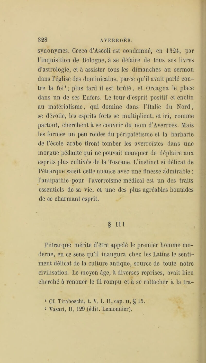 synonymes. Cecco cl’Ascoli est condamné, en 1324, par l’inquisition de Bologne, à se défaire de tous ses livres d’astrologie, et à assister tous les dimanches au sermon dans l’église des dominicains, parce qu’il avait parlé con- tre la foi1 2; plus tard il est brûlé, et Orcagna le place dans un de ses Enfers. Le tour d’esprit positif et enclin au matérialisme, qui domine dans l’Italie du Nord, se dévoile, les esprits forts se multiplient, et ici, comme partout, cherchent à se couvrir du nom d’Averroès. Mais les formes un peu roides du péripatétisme et la barbarie de l’école arabe firent tomber les averroïstes dans une morgue pédante qui ne pouvait manquer de déplaire aux esprits plus cultivés de la Toscane. L’instinct si délicat de Pétrarque saisit cette nuance avec une finesse admirable : l’antipathie1 pour l’averroïsme médical est un des traits essentiels de sa vie, et une des plus agréables boutades de ce charmant esprit. § III Pétrarque mérite d’être appelé le premier homme mo- derne, en ce sens qu’il inaugura chez les Latins le senti- ment délicat de la culture antique, source de toute notre civilisation. Le moyen âge, à diverses reprises, avait bien cherché à renouer le fil rompu et à se rattacher à la tra- 1 Cf. Tiraboschi, t. V, 1. II, cap. ii, § 15. 2 Vasari, II, 129 (édit. Lemonnier).