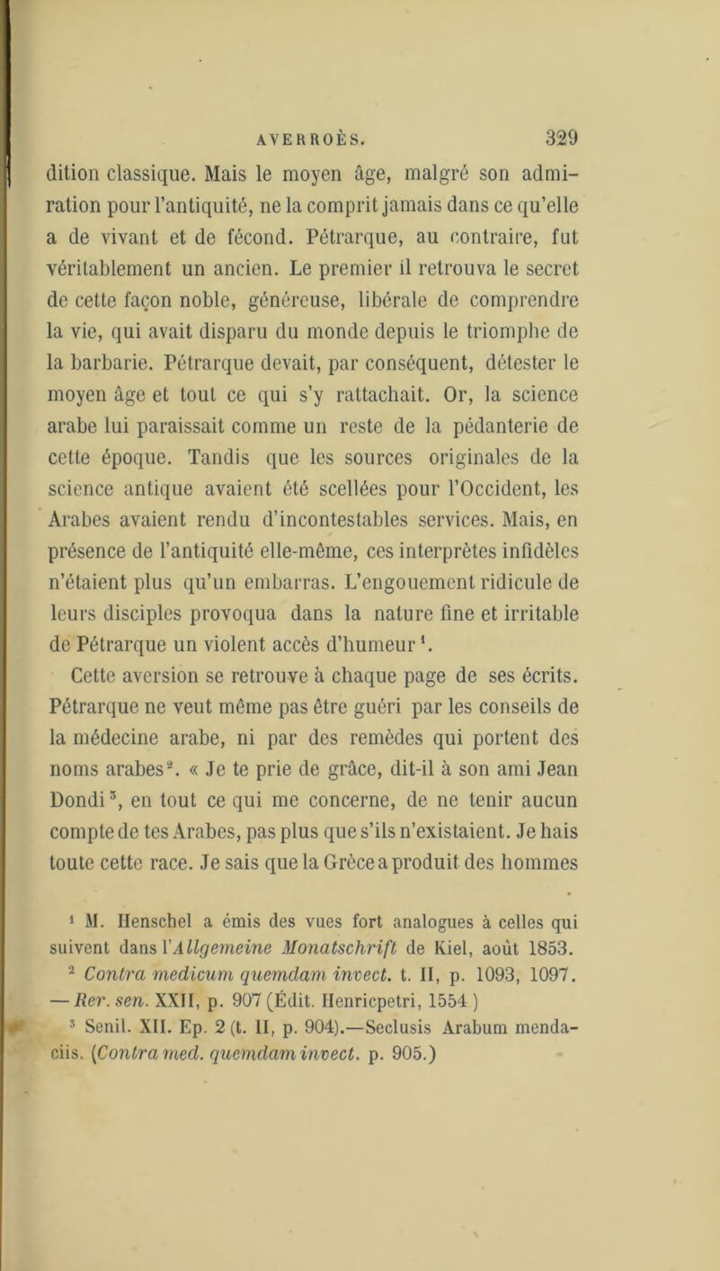 dition classique. Mais le moyen âge, malgré son admi- ration pour l’antiquité, ne la comprit jamais dans ce qu’elle a de vivant et de fécond. Pétrarque, au contraire, fut véritablement un ancien. Le premier il retrouva le secret de cette façon noble, généreuse, libérale de comprendre la vie, qui avait disparu du monde depuis le triomphe de la barbarie. Pétrarque devait, par conséquent, détester le moyen âge et tout ce qui s’y rattachait. Or, la science arabe lui paraissait comme un reste de la pédanterie de cette époque. Tandis que les sources originales de la science antique avaient été scellées pour l’Occident, les Arabes avaient rendu d’incontestables services. Mais, en présence de l’antiquité elle-même, ces interprètes infidèles n’étaient plus qu’un embarras. L’engouement ridicule de leurs disciples provoqua dans la nature fine et irritable de Pétrarque un violent accès d’humeur L Cette aversion se retrouve à chaque page de ses écrits. Pétrarque ne veut même pas être guéri par les conseils de la médecine arabe, ni par des remèdes qui portent des noms arabes1 2 3. « Je te prie de grâce, dit-il à son ami Jean Dondi3, en tout ce qui me concerne, de ne tenir aucun compte de tes Arabes, pas plus que s’ils n’existaient. Je hais toute cette race. Je sais que la Grèce a produit des hommes 1 M. Henschel a émis des vues fort analogues à celles qui suivent dans l’Allgemeine Monatschrifl de Kiel, août 1853. 2 Contra medicum quemclam invect. t. II, p. 1093, 1097. — Rer.sen. XXII, p. 907 (Édit. Ilenricpetri, 1554 ) * Senil. XII. Ep. 2 (t. II, p. 904).—Seclusis Arabum menda- ciis. {Contra med. quemdam invect. p. 905.)