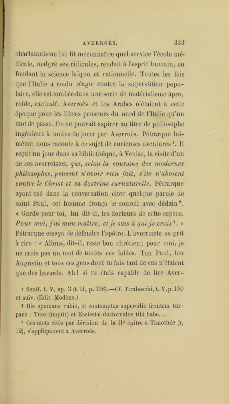 charlatanisme lui fit méconnaître quel service l’école mé- dicale, malgré ses ridicules, rendait à l’esprit humain, en fondant la science laïque et rationnelle. Toutes les fois que l’Ilalie a voulu réagir contre la superstition popu- laire, elle est tombée dans une sorte de matérialisme âpre, roide, exclusif. Averroès et les Arabes n’étaient à cette époque pour les libres penseurs du nord de l’Italie qu’un mot de passe. On ne pouvait aspirer au titre de philosophe ingénieux à moins de jurer par Averroès. Pétrarque lui- même nous raconte à ce sujet de curieuses aventures1. Il reçut un jour dans sa bibliothèque, à Venise, la visite d’un de ces averroïstes, qui, selon la coutume des modernes philosophes, pensent n'avoir rien fait, s'ils n'aboient contre le Christ et sa doctrine surnaturelle. Pétrarque ayant osé dans la conversation citer quelque parole de saint Paul, cet homme fronça le sourcil avec dédain2 * * 5. « Garde pour toi, lui dit-il, les docteurs de cette espèce. Pour moi, j'ai mon maître, et je sais à qui je croisi. » Pétrarque essaya de défendre l’apôtre. L’averroïste se prit à rire : « Allons, dit-il, reste bon chrétien; pour moi, je ne crois pas un mot de toutes ces fables. Ton Paul, ton Augustin et tous ces gens dont tu fais tant de cas n’étaient que des bavards. Ah ! si tu étais capable de lire Aver- i Senil. 1. V, ep. 3 (t. II, p. 796).—Cf. Tiraboscbi, t. V,p. 190 et suiv. (Édit. Modène.) 1 Ille spumans rabie, et contemptus supercilio frontem tur- pans : Tuos (inquit) et Ecclesiæ doctorculos tibi habe.... 5 Ces mots cités par dérision de la IIe épître à Timothée (i, 12), s’appliquaient à Averroès.