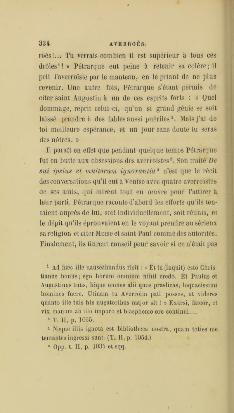 roèsl... Tu verrais combien il est supérieur à tous ces drôles1!» Pétrarque eut peine à retenir sa colère; il prit l’averroïste par le manteau, en le priant do ne plus revenir. Une autre fois, Pétrarque s’étant permis de citer saint Augustin à un de ces esprits forts : « Quel dommage, reprit celui-ci, qu’un si grand génie se soit laissé prendre à des fables aussi puériles2. Mais j’ai de toi meilleure espérance, et un jour sans doute tu seras des nôtres. » Il paraît en effet que pendant quelque temps Pétrarque fut en butte aux obsessions des averroistes3 4. Son traité De sut ipsius et multorum ignorantia* n’est que le récit des conversations qu’il eut à Venise avec quatre averroistes de ses amis, qui mirent tout en œuvre pour l’attirer à leur parti. Pétrarque raconte d’abord les efforts qu’ils ten- taient auprès de lui, soit individuellement, soit réunis, et le dépit qu’ils éprouvaient en le voyant prendre au sérieux sa religion et citer Moïse et saint Paul comme des autorités. Finalement, ils tinrent conseil pour savoir si ce n’était pas 1 Ad hæc ille nauseabundus risit : « Et tu (inquit) esto Chris- tianus bonus; ego horum omnium nihil credo. Et Paulus et Augustinus tuus, hique omnes alii quos prædicas, loquacissimi homines fuere. Utinam tu Averroim pati posses, ut videres quanto ille tuis bis nugatoribus major sit 1 » Exarsi, fateor, et vix manum ab illo impuro et blasphemo ore continui.... 2 T. II, p. 1055. s Neque illis ignota est bibliotheca nostra, quam toties me tentantes ingressi sunt. (T. II, p. 1054.) 4 Opp. t. II, p. 1035 et sqq. i