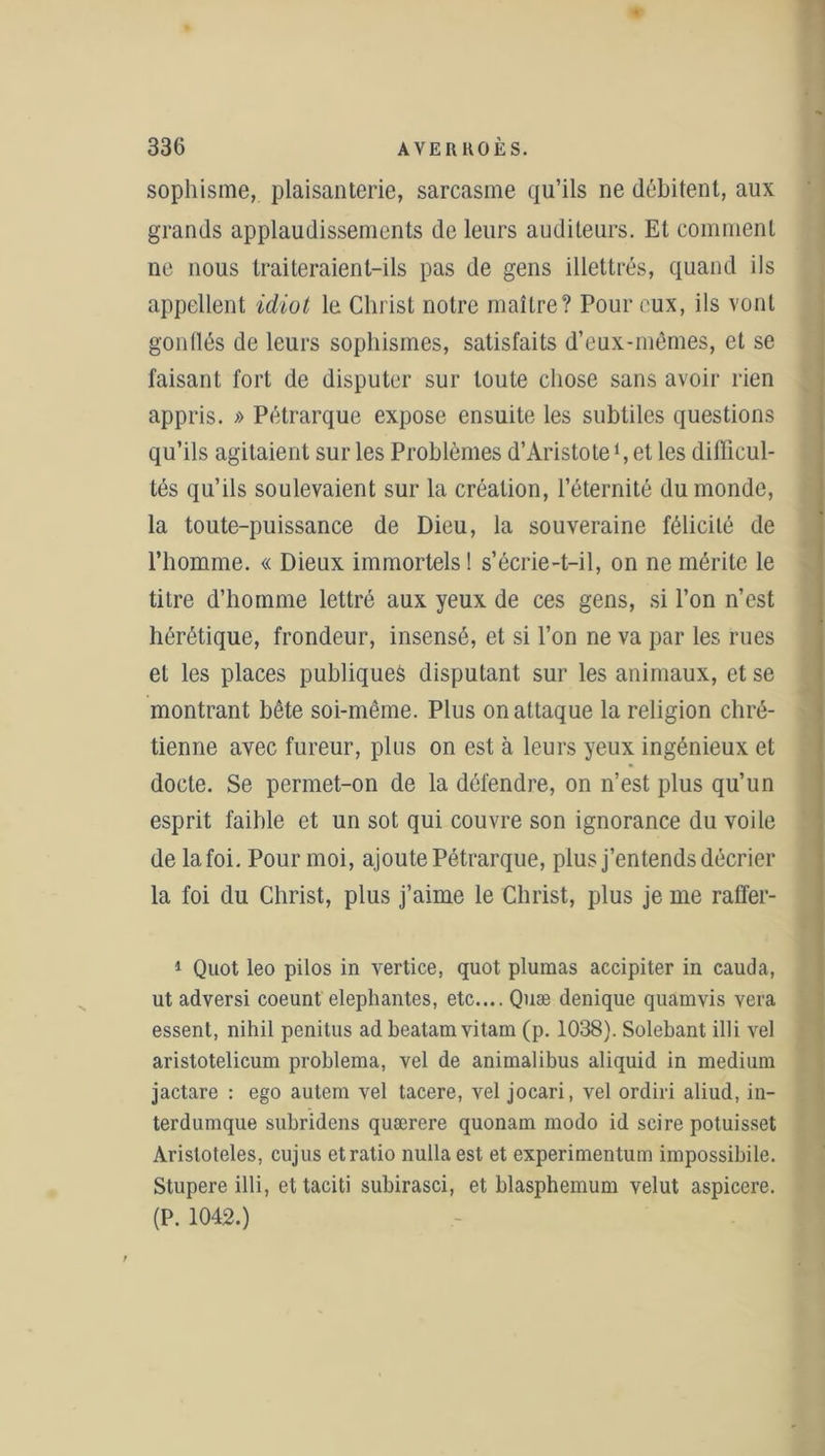 sophisme, plaisanterie, sarcasme qu’ils ne débitent, aux grands applaudissements de leurs auditeurs. Et comment ne nous traiteraient-ils pas de gens illettrés, quand ils appellent idiot le Christ notre maître? Pour eux, ils vont gonllés de leurs sophismes, satisfaits d’eux-mêmes, et se faisant fort de disputer sur toute chose sans avoir rien appris. » Pétrarque expose ensuite les subtiles questions qu’ils agitaient sur les Problèmes d’Aristote *, et les difficul- tés qu’ils soulevaient sur la création, l’éternité du monde, la toute-puissance de Dieu, la souveraine félicité de l’homme. « Dieux immortels ! s’écrie-t-il, on ne mérite le titre d’homme lettré aux yeux de ces gens, si l’on n’est hérétique, frondeur, insensé, et si l’on ne va par les rues et les places publiques disputant sur les animaux, et se montrant bête soi-même. Plus on attaque la religion chré- tienne avec fureur, plus on est à leurs yeux ingénieux et docte. Se permet-on de la défendre, on n’est plus qu’un esprit faible et un sot qui couvre son ignorance du voile de la foi. Pour moi, ajoute Pétrarque, plus j’entends décrier la foi du Christ, plus j’aime le Christ, plus je me raffer- 1 Quot leo pilos in vertice, quot plumas accipiter in cauda, ut adversi coeunt elephantes, etc.... Quæ denique quamyis vera essent, nihil penitus ad beatam vitam (p. 1038). Solebant illi vel aristotelicum problema, vel de animalibus aliquid in medium jactare : ego autem vel tacere, vel jocari, vel ordiri aliud, in- terdumque subridens quærere quonam modo id scire potuisset Arisloteles, cujus et ratio nullaest et experimentum impossibile. Stupere illi, ettaciti subirasci, et blasphemum velut aspicere. (P. 1042.)