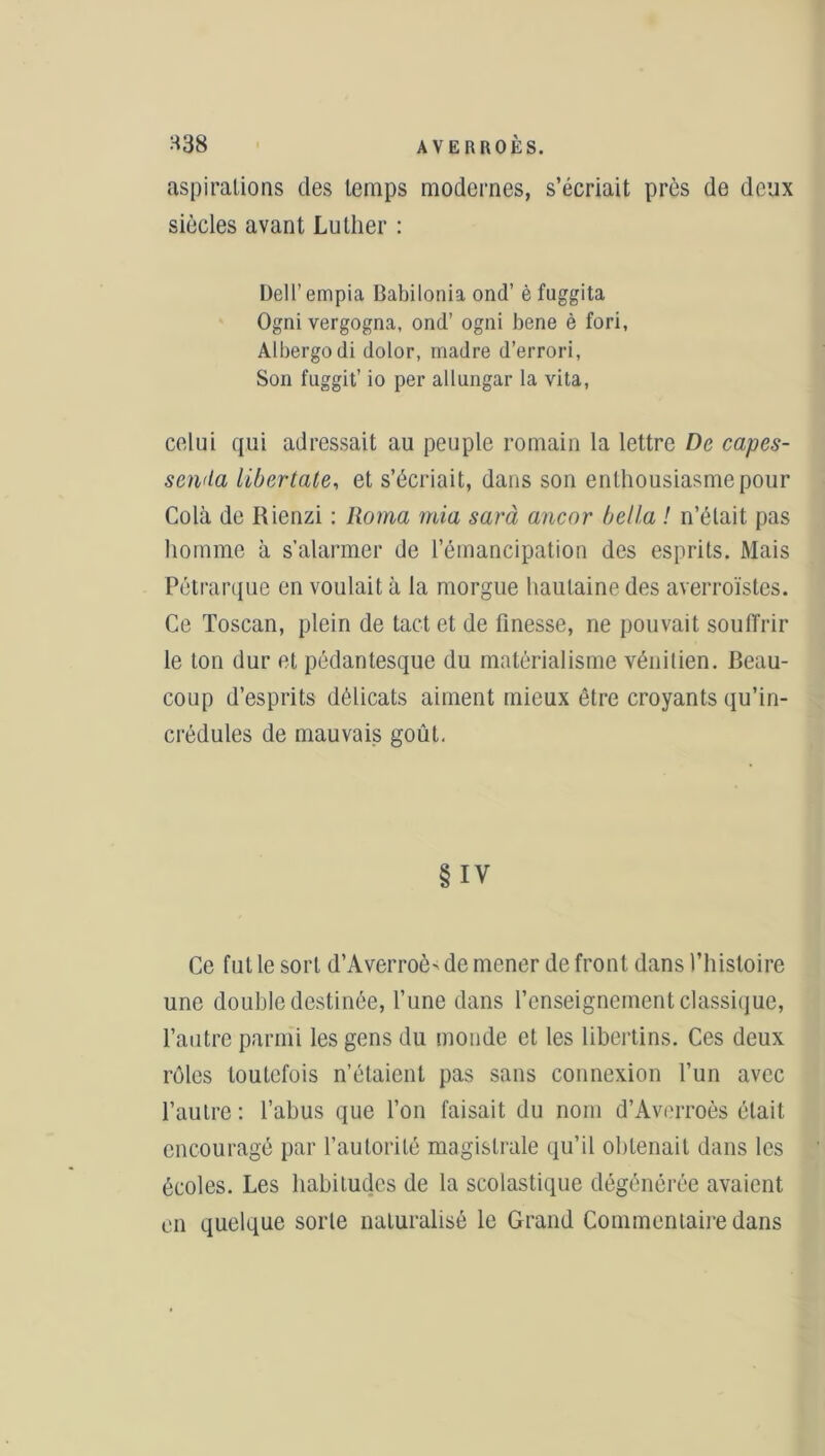 aspirations des temps modernes, s’écriait près de deux siècles avant Luther : Dell’empia Babilonia ond’ è fuggita Ogni vergogna, ond’ ogni bene è fori, Albergodi dolor, madré d’errori, Son fuggit’ io per allungar la vita, celui qui adressait au peuple romain la lettre De capes- senda libertale, et s’écriait, dans son enthousiasme pour Cola de Rienzi : Roma mia sarà ancor bel la ! n’était pas homme à s’alarmer de l’émancipation des esprits. Mais Pétrarque en voulait à la morgue hautaine des averroïstes. Ce Toscan, plein de tact et de finesse, ne pouvait soufi'rir le ton dur et pédantesque du matérialisme vénitien. Beau- coup d’esprits délicats aiment mieux être croyants qu’in- crédules de mauvais goût. §IV Ce fut le sort d’Averroè> de mener de front dans l’histoire une double destinée, l’une dans l’enseignement classique, l’autre parmi les gens du monde et les libertins. Ces deux rôles toutefois n’étaient pas sans connexion l’un avec l’autre: l’abus que l’on faisait du nom d’Averroès était encouragé par l’autorité magistrale qu’il obtenait dans les écoles. Les habitudes de la scolastique dégénérée avaient en quelque sorte naturalisé le Grand Commentaire dans