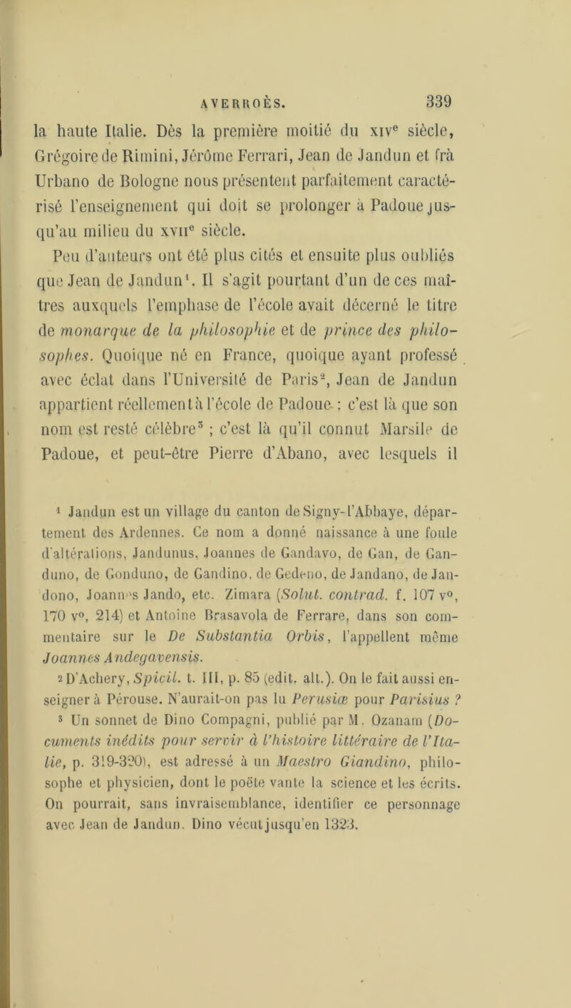 la haute Italie. Dès la première moitié du xive siècle, Grégoire de Rimini, Jérôme Ferrari, Jean de Jandun et frà % Urbano de Bologne nous présentent parfaitement caracté- risé renseignement qui doit se prolonger a Padoue jus- qu’au milieu du xvne siècle. Peu d’auteurs ont été plus cités et ensuite plus oubliés que Jean de Jandun1 *. Il s’agit pourtant d’un de ces maî- tres auxquels l’emphase de l’école avait décerné le litre de monarque de la philosophie et de prince des philo- sophes. Quoique né en France, quoique ayant professé avec éclat dans l’Université de Paris-, Jean de Jandun appartient réellement à l’école de Padouc- : c’est là que son nom est resté célèbre3 ; c’est là qu’il connut Marsile de Padoue, et peut-être Pierre d’Abano, avec lesquels il 1 Jandun est un village du canton de Signy-l’Abbaye, dépar- tement des Ardennes. Ce nom a donné naissance h une foule d'altérations, Jandunus. Joannes de Gandavo, de Gan, de Gan- duno, de Gonduno, de Gandino, de Gedeno, de Jandano, de Jan- dono, Joann-s Jando, etc. Zimara (Solut. contrad. f. 107 v°, 170 v°, 214) et Antoine Brasavola de Ferrare, dans son com- mentaire sur le De Substantia Orbis, l’appellent même Joannes Andegavensis. îD’Achery,Spicil. t. 111, p. 85 (edit. ait.). On le fait aussi en- seigner à Pérouse. N’aurait-on pas lu Perusiœ pour Parisius ? 3 Un sonnet de Dino Compagni, publié par XI. Ozanam (Do- cuments inédits pour servir à l’histoire littéraire de l’Ita- lie, p. 319-320), est adressé à un Maestro Giandino, philo- sophe et physicien, dont le poëte vante la science et les écrits. On pourrait, sans invraisemblance, identifier ce personnage avec Jean de Jandun. Dino vécutjusqu’en 1323.