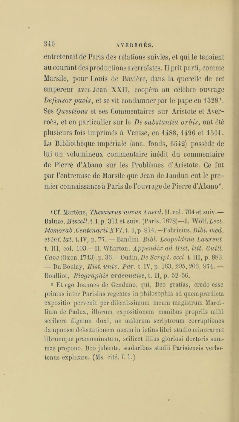 entretenait de Paris des relations suivies, et qui le tenaient au courant des productions averroïstes. Il prit parti, comme Marsile, pour Louis de Bavière, dans la querelle de cet empereur avec Jean XXII, coopéra au célèbre ouvrage Defcnsor pacis, et se vit condamner par le pape en 1328 '. Ses Questions et ses Commentaires sur Aristote et Aver- roès, et en particulier sur le De substanlia or bis, ont été plusieurs fois imprimés à Venise, en 1488,1496 et 1501. La Bibliothèque impériale (anc. fonds, 6542) possède de lui un volumineux commentaire inédit du commentaire de Pierre d’Abano sur les Problèmes d’Aristote. Ce fut par l’entremise de Marsile que Jean de Jandun eut le pre- mier connaissance à Paris de l’ouvrage de Pierre d’Abano-. *Cf. Martène, Thésaurus noms Anecd. II, col. 704 et suiv.— Caluze, Miscell.t. I,p. 311 et suiv. (Paris, 1678)—J. Wolf, Lect. Memorab .Centenarn XVI, t. I,p. 914. —Fabricius, Bibl. med. etinf. lat. t. IV, p. 77. — Bandini, Bibl. Leopoldina Laurent. t. III, col. 103.—II. Wharton, Appendix ad Hist. litt. Guill. Cave (Oxon. 1743),p. 36.—Oudin,De Script, eccl. t. III, p. 883. — Du Boulay, Hist. univ. Par. t. IV, p. 163, 205, 206, 974. — Boulliot, Biographie ardennaise, t. II, p. 52-56. 2 Et ego Joannes de Genduno, qui, Deo gratias, credo esse primus inter Parisius reventes in philosophia ad quemprædicta expositio pervenit per dilectissimum meum magistrum Marci- lium de Padua, illorum expositioriem manibus propriis mihi scribere dignum duxi, ne malorum scriptorum corruptiones dampnosæ delectationem meamin istius libri studio minorarent librumque prænominatum, scilicet illius gloriosi doctoris surn- mas propono, Dco jubenle, scolaribus sludii Parisiensis verbo- tenus explicare. (Ms. cité, f. 1.)