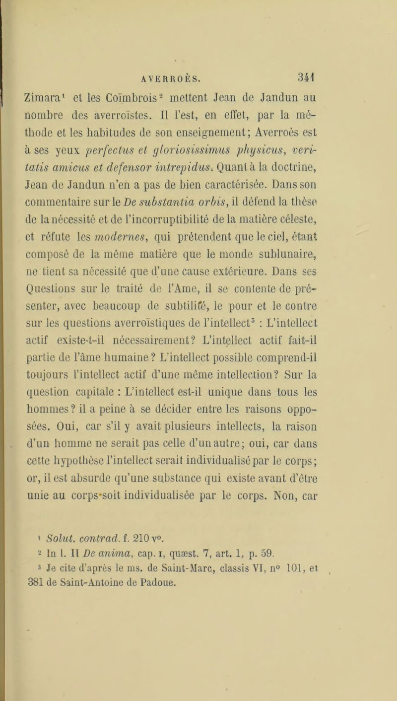 Zimara' el les Coïmbroiss mettent Jean de Jandun au nombre des averroïstcs. Il l’est, en effet, par la mé- thode et les habitudes de son enseignement; Averroès est à ses yeux perfectus et gloriosissimus physicus, vévi- ta lis arnicas et defensor intrepidus. Quanta la doctrine, Jean de Jandun n’en a pas de bien caractérisée. Dans son commentaire sur le De substantia orbis, il défend la thèse de la nécessité et de l’incorruptibilité de la matière céleste, et réfute les modernes, qui prétendent que le ciel, étant composé de la même matière que le monde sublunaire, ne tient sa nécessité que d’une cause extérieure. Dans ses Questions sur le traité de l’Ame, il se contente de pré- senter, avec beaucoup de subtilifé, le pour et le contre sur les questions averroïstiques de l’intellect1 2 3 : L’intellect actif existe-t-il nécessairement? L’intellect actif fait-il partie de l’âme humaine? L’intellect possible comprend-il toujours l’intellect actif d’une même intellection? Sur la question capitale : L’intellect est-il unique dans tous les hommes? il a peine à se décider entre les raisons oppo- sées. Oui, car s’il y avait plusieurs intellects, la raison d’un homme ne serait pas celle d’un autre; oui, car dans cette hypothèse l’intellect serait individualisé par le corps; or, il est absurde qu’une substance qui existe avant d’être unie au corps*soit individualisée par le corps. Non, car 1 Solut. contrad. f. 210 v°. 2 In l. Il De anima, cap. i, quæst. 7, art. 1, p. 59. 3 Je cite d’après le ms. de Saint-Marc, classis VI, n° 101, et 381 de Saint-Antoine de Padoue.