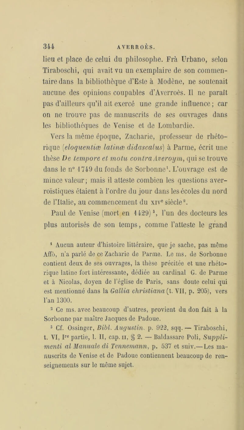 lieu et place de celui du philosophe. Frà Urbano, selon Tiraboschi, qui avait vu un exemplaire de son commen- taire dans la bibliothèque d’Esle à Modène, ne soutenait aucune des opinions coupables d’Averroès. Il ne paraît pas d’ailleurs qu’il ait exercé une grande influence; car on ne trouve pas de manuscrits de ses ouvrages dans les bibliothèques de Venise et de Lombardie. Vers la même époque, Zacharie, professeur de rhéto- rique (eloqwentiœ latinœ didascalus) à Parme, écrit une thèse De tempore et motu contraAveroym, qui se trouve dans le n° 1749 du fonds de Sorbonne1. L’ouvrage est de mince valeur; mais il atteste combien les questions aver- roïstiques étaient à l’ordre du jour dans les écoles du nord de l’Italie, au commencement du xive siècle2. Paul de Venise (mort en 1429)3, l’un des docteurs les plus autorisés de son temps, comme l’atteste le grand 1 Aucun auteur d’histoire littéraire, que je sache, pas même Affô, n’a parlé de ce Zacharie de Parme. Le ms. de Sorbonne contient deux de ses ouvrages, la thèse précitée et une rhéto- rique latine fort intéressante, dédiée au cardinal G. de Parme et à Nicolas, doyen de l’église de Paris, sans doute celui qui est mentionné dans la Gallia christiana (l. VII, p. 205), vers l’an 1300. 2 Ce ms. avec beaucoup d’autres, provient du don fait à la Sorbonne par maître Jacques de Padoue. 3 Cf. Ossinger, Bibl. Augustin, p. 922, sqq.— Tiraboschi, t. VI, Ire partie, 1. II, cap. n, § 2. — Baldassare Poli, Suppli- menti al Manuale di Tennemann, p. 537 et suiv.— Les ma- nuscrits de Venise et de Padoue contiennent beaucoup de ren- seignements sur le même sujet.