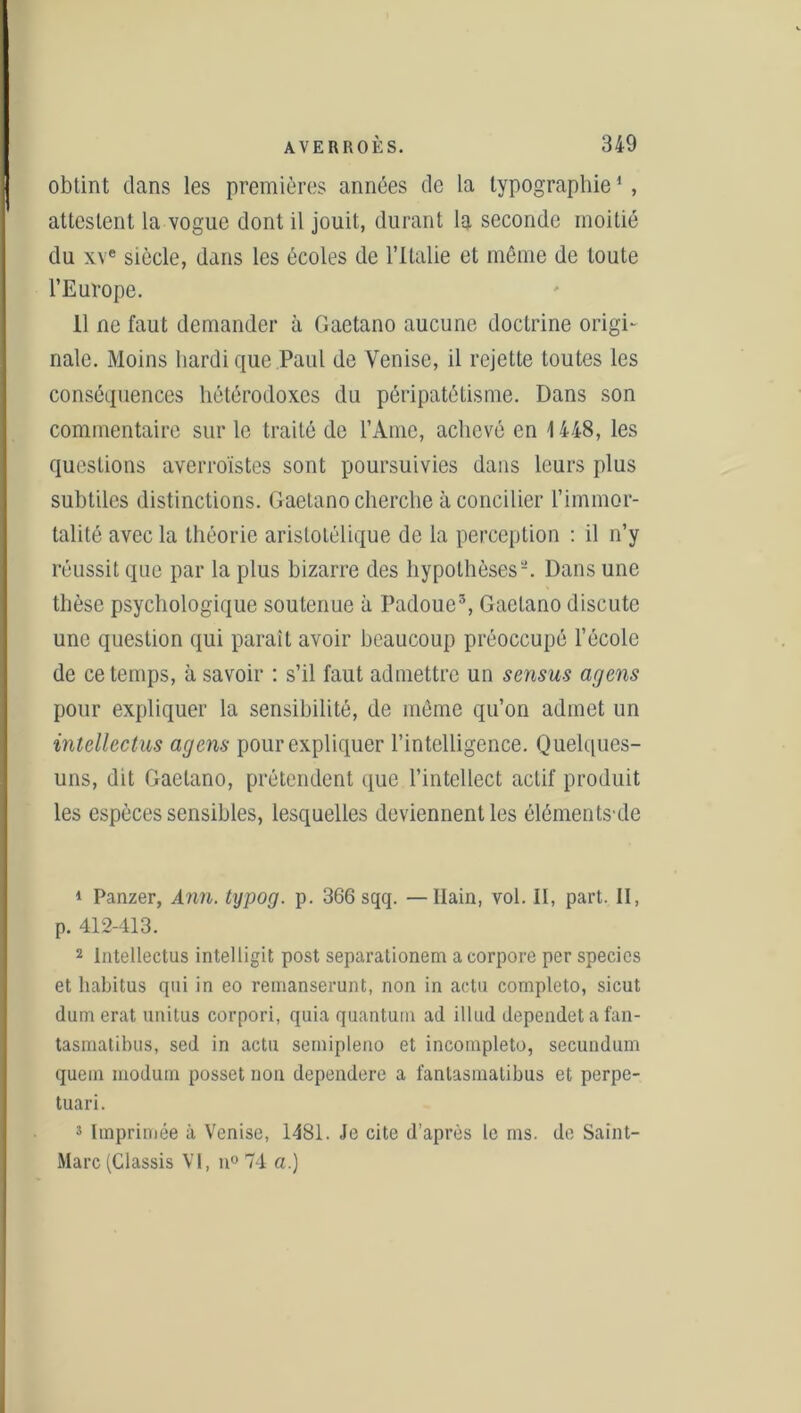 obtint dans les premières années de la typographie1 2 3 *, attestent la vogue dont il jouit, durant la seconde moitié du xve siècle, dans les écoles de l’Italie et même de toute l’Europe. 11 ne faut demander à Gaetano aucune doctrine origi- nale. Moins bardique Paul de Venise, il rejette toutes les conséquences hétérodoxes du péripatétisme. Dans son commentaire sur le traité de l’Ame, achevé en 1448, les questions averroïstes sont poursuivies dans leurs plus subtiles distinctions. Gaetano cherche à concilier l’immor- talité avec la théorie aristotélique de la perception : il n’y réussit que par la plus bizarre des hypothèses-. Dans une thèse psychologique soutenue à Padoue5, Gaetano discute une question qui paraît avoir beaucoup préoccupé l’école de ce temps, à savoir : s’il faut admettre un sensus agens pour expliquer la sensibilité, de même qu’on admet un intellectus agens pour expliquer l’intelligence. Quelques- uns, dit Gaetano, prétendent que l’intellect actif produit les espèces sensibles, lesquelles deviennent les éléments-de 1 Panzer, Ann. typog. p. 366 sqq. —Ilain, vol. II, part. II, p. 412-413. 2 Intellectus intelligit post separationem acorpore per specics et habitus qui in eo remanserunt, non in actu completo, sicut dum erat unitus corpori, quia quantum ad illud dependet a fan- tasmatibus, sed in actu sernipleno et incompleto, secundum quem modum posset non dependere a fanlasmatibus et perpe- tuari. 3 Imprimée à Venise, 1481. Je cite d’après le ms. de Saint- Marc (Classis VI, n° 74 a.)