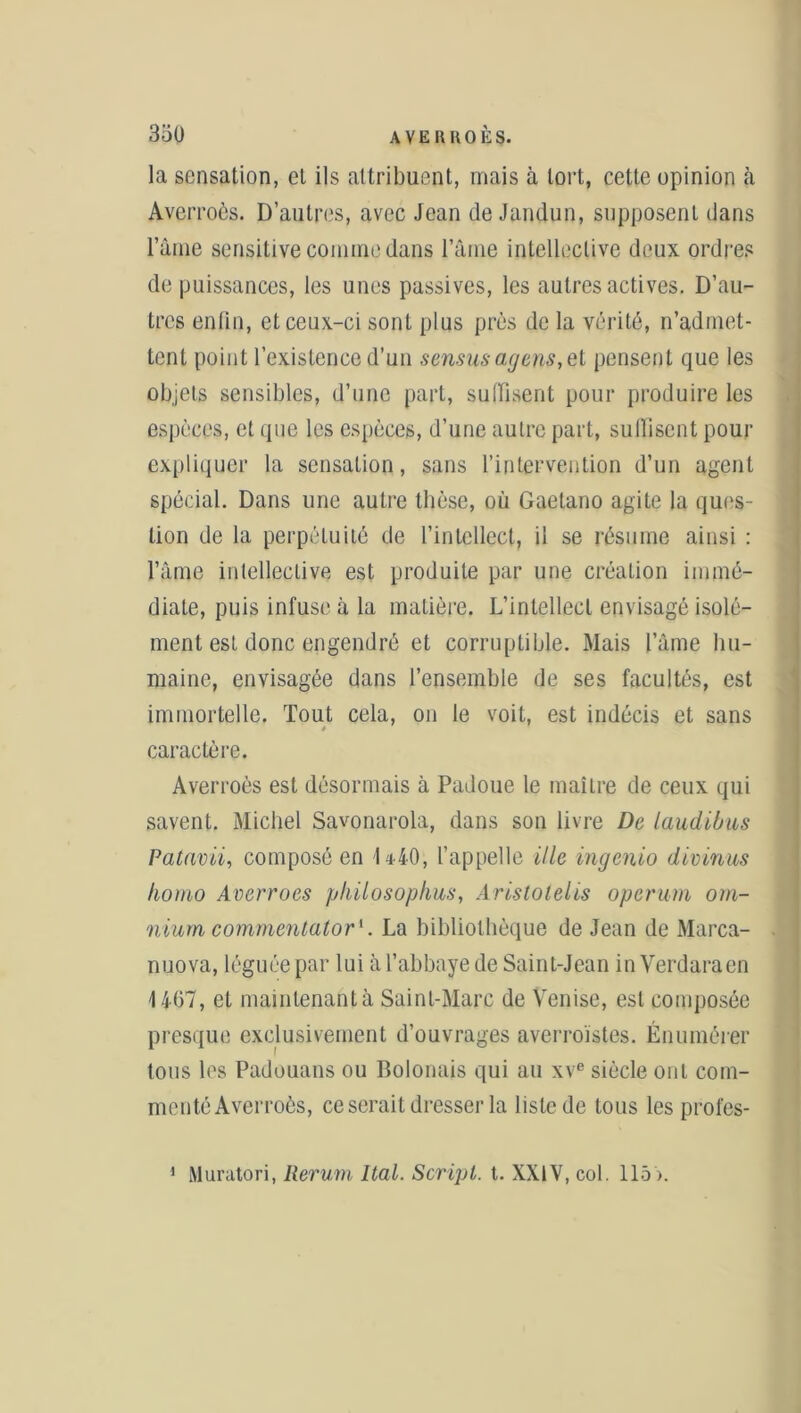 la sensation, et ils attribuent, mais à tort, cette opinion il Averroès. D’autres, avec Jean de Jandun, supposent dans l’ànie sensitive comme dans lame intelleclive deux ordres de puissances, les unes passives, les autres actives. D’au- tres enfin, et ceux-ci sont plus près de la vérité, n’admet- tent point l’existence d’un sensus agens,et pensent que les objets sensibles, d’une part, suffisent pour produire les espèces, et que les espèces, d’une autre part, suffisent pour expliquer la sensation, sans l’intervention d’un agent spécial. Dans une autre thèse, où Gaelano agite la ques- tion de la perpétuité de l’intellect, il se résume ainsi : l’âme intelleclive est produite par une création immé- diate, puis infuse à la matière. L’intellect envisagé isolé- ment est donc engendré et corruptible. Mais l’âme hu- maine, envisagée dans l’ensemble de ses facultés, est immortelle. Tout cela, on le voit, est indécis et sans caractère. Averroès est désormais à Padoue le maître de ceux qui savent. Michel Savonarola, dans son livre De laudibus Patavii, composé en 1*40, l’appelle ille ingenio divinus homo Averroès philosophas, Aristolelis operum om- nium commentator1. La bibliothèque de Jean de Marca- nuova, léguée par lui à l’abbaye de Saint-Jean in Verdaraen 1467, et maintenant à Saint-Marc de Venise, est composée presque exclusivement d’ouvrages averroistes. Énumérer tous les Padouans ou Bolonais qui au xve siècle ont com- menté Averroès, ce serait dresser la liste de tous les profes- 1 Muratori, Rerurn Ital. Script, t. XXIV, col. 115).