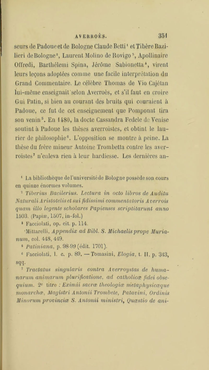 seurs de Padoueetde Bologne Claude Betti1 et Tibère Bazi- lieri de Bologne2 3 *, Laurent Molino de Bovigo5 6, Apollinaire Offredi, Barthélemi Spina, Jérôme Sabionetta1, virent leurs leçons adoptées comme une facile interprétation du Grand Commentaire, Le célèbre Thomas de Vio Cajélan lui-même enseignait selon Averroès, et s’il faut en croire Gui Patin, si bien au courant des bruits qui couraient à Padoue, ce fut de cet enseignement que Pomponat lira son venin5. En 1480, la docte Cassandra Fedelc de Venise soutint à Padoue les thèses averroïstes, et obtint le lau- rier de philosophie0. L’opposition se montre à peine. La thèse du frère mineur Antoine Trombetta contre les aver- roïstes7 n’enleva rien à leur hardiesse. Les dernières an- 1 La bibliothèque de l’université (le Bologne possède son cours en quinze énormes volumes. 2 Tiberius Bacilerius. Lectura in octo libros de Audita Naturali AristoteLis et sui fidissimi commentatoris A verrais quant illo legente scholares Papiemes scriptitarunt anno 1503. (Papiæ, 1507, in-fol.) 3 Facciolati, op. cit. p. 114. Mittarelli, Appendix ad Bibl. S. Michaelis prope Muria- num, col. 448, 449. 5 Patiniana, p. 98-99 (édit. 1701). 6 Facciolati, 1. c. p. 89. —Tomasini, Elogia, t. Il, p. 343, sqq. 7 Tractatus singularis contra Averroystas de huma- narum animarum plurificatione, ad catholicœ /idei obse- quium. 2e titre : Eximii saci’œ theologiœ nietaphysicceque munarchæ. Magistri Antonii Trombe te, Patavini, Ordinis Minorum provinciœ S. Antonii ministri, Quœstio de ani-