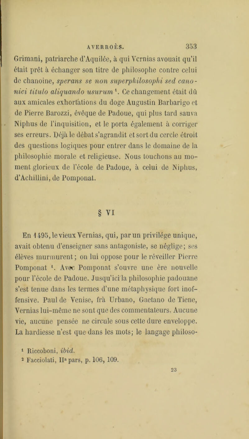 Grimani, patriarche d’Aquilée, à qui Ycrnias avouait qu’il était prêt à échanger son titre de philosophe contre celui de chanoine, sperans se non superphilosophi sed cano- nici titulo aliquando usurum h Ce changement était dû aux amicales exhortations du doge Augustin Barharigo et de Pierre Barozzi, évêque de Padoue, qui plus tard sauva Niplius de l’inquisition, et le porta également à corriger ses erreurs. Déjà le débat s’agrandit et sort du cercle étroit des questions logiques pour entrer dans le domaine de la philosophie morale et religieuse. Nous touchons au mo- ment glorieux de l’école de Padoue, à celui de Niplius, d’Achillini, de Pomponat. § VI En 1495, le vieux Vernias, qui, par un privilège unique, avait obtenu d’enseigner sans antagoniste, se néglige; ses élèves murmurent ; on lui oppose pour le réveiller Pierre Pomponat l 2. Avec Pomponat s’ouvre une ère nouvelle pour l’école de Padoue. Jusqu’ici la philosophie padouane s’est tenue dans les termes d’une métaphysique fort inof- fensive. Paul de Venise, frà Urbano, Gactano de Ticne, Vernias lui-même ne sont que des commentateurs. Aucune vie, aucune pensée ne circule sous cette dure enveloppe. La hardiesse n’est que dans les mots; le langage philoso- 1 Riccoboni, ibid. 2 Facciolati, IDpars, p. 106, 109. 23