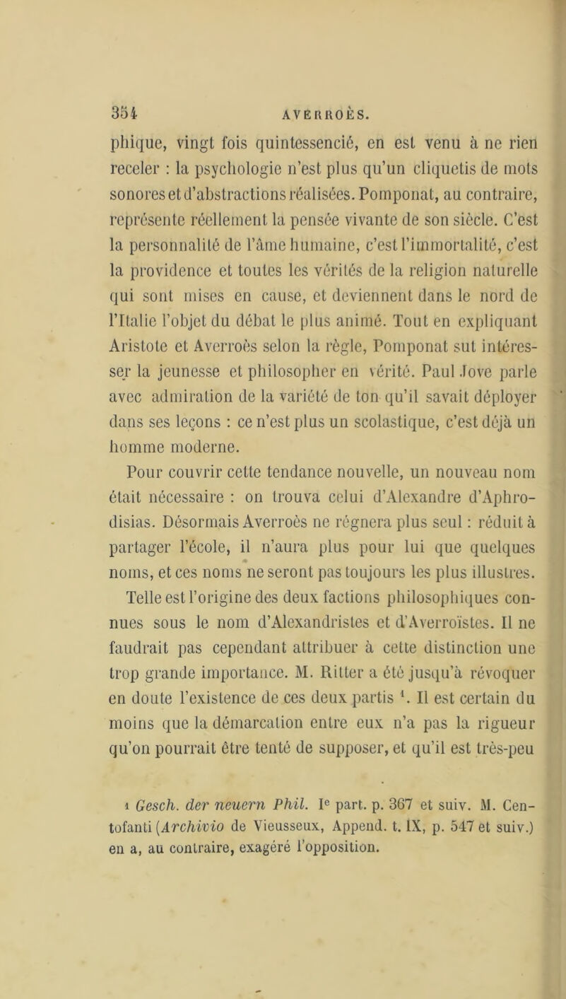 phique, vingt fois quintessencié, en est venu à ne rien receler : la psychologie n’est plus qu’un cliquetis de mots sonores et d’abstractions réalisées. Pomponat, au contraire, représente réellement la pensée vivante de son siècle. C’est la personnalité de l’âme humaine, c’est l’immortalité, c’est la providence et toutes les vérités de la religion naturelle qui sont mises en cause, et deviennent dans le nord de l’Italie l’objet du débat le plus animé. Tout en expliquant Aristote et Averroès selon la règle, Pomponat sut intéres- ser la jeunesse et philosopher en vérité. Paul .love parle avec admiration de la variété de ton qu’il savait déployer dans ses leçons : ce n’est plus un scolastique, c’est déjà un homme moderne. Pour couvrir cette tendance nouvelle, un nouveau nom était nécessaire : on trouva celui d’Alexandre d’Aphro- disias. Désormais Averroès ne régnera plus seul : réduit à partager l’école, il n’aura plus pour lui que quelques « noms, et ces noms ne seront pas toujours les plus illustres. Telle est l’origine des deux factions philosophiques con- nues sous le nom d’Alexandristes et d’Averroïstes. Il ne faudrait pas cependant attribuer à cette distinction une trop grande importance. M. Ritter a été jusqu’à révoquer en doute l’existence de ces deux partis ‘. Il est certain du moins que la démarcation entre eux n’a pas la rigueur qu’on pourrait être tenté de supposer, et qu’il est très-peu i Gesch. der neuern Phil. Ie part. p. 367 et suiv. M. Cen- tofanti (.Archivio de Vieusseux, Append. t. IX, p. 547 et suiv.) en a, au contraire, exagéré l’opposition.