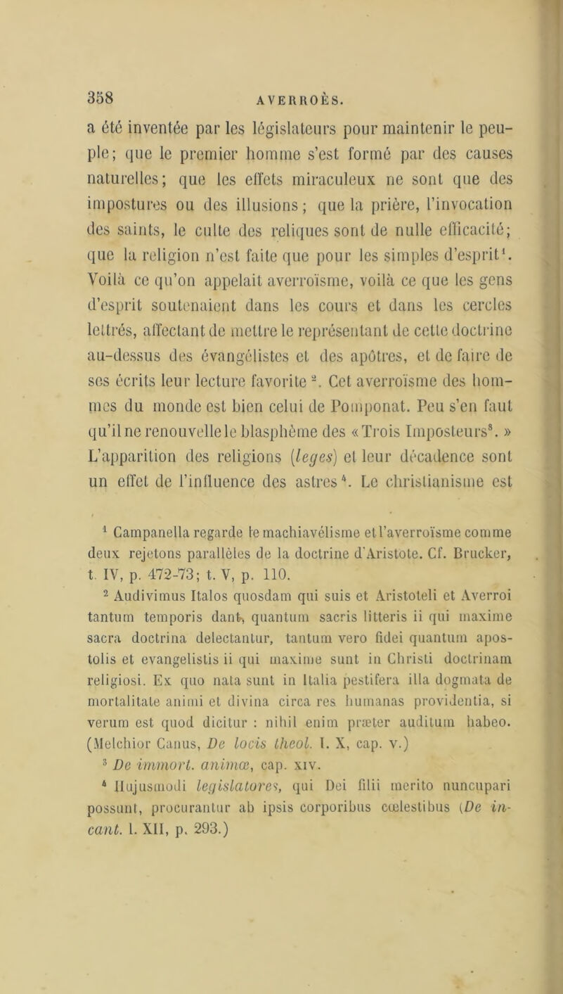 a été inventée par les législateurs pour maintenir le peu- ple; que le premier homme s’est formé par des causes naturelles; que les effets miraculeux ne sont que des impostures ou des illusions; que la prière, l’invocation des saints, le culte des reliques sont de nulle efficacité; que la religion n’est faite que pour les simples d’esprit'. Voilà ce qu’on appelait averroïsme, voilà ce que les gens d’esprit soutenaient dans les cours et dans les cercles lettrés, affectant de mettre le représentant de cette doctrine au-dessus des évangélistes et des apôtres, et de faire de scs écrits leur lecture favorite -. Cet averroïsme des hom- mes du monde est bien celui de Pomponat. Peu s’en faut qu’il ne renouvelle le blasphème des «Trois Imposteurs8. » L’apparition des religions (leges) et leur décadence sont un effet de l’intluence des astres1 2 * 4. Le christianisme est 1 Campanella regarde te machiavélisme etl’averroïsme comme deux rejetons parallèles de la doctrine d'Aristote. Cf. Brucker, t. IV, p. 472-73; t. V, p. 110. 2 Audivimus Italos quosdam qui suis et Aristoleli et Averroi tantum temporis danfc-, quantum sacris litteris ii qui maxime sacra doctrina delectanlur, tantum vero ficlei quantum apos- tolis et evangelistis ii qui maxime sunt in Christi doclrinam religiosi. Ex quo nata sunt in Italia pestifera ilia dogmata de mortalitale animi et divina circa res humanas providentia, si verum est quod dicitur : nihil enim præter auditum habeo. (Melchior Canus, De locis theol. I. X, cap. v.) s De immort, animœ, cap. xiv. 4 Itujusmodi législatures, qui Dei fdii merito nuncupari possunt, procurantur ab ipsis corporibus cœlestibus {De in- cant. 1. XII, p. 293.)