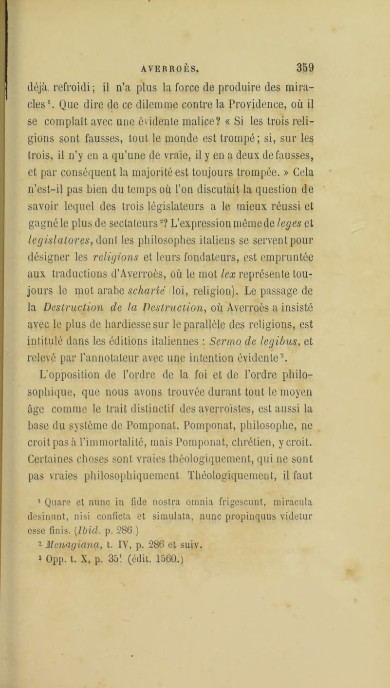 déjà, refroidi; il n’a plus la force de produire des mira- cles1 2. Que dire de ce dilemme contre la Providence, où il se complaît avec une évidente malice? « Si les trois reli- gions sont fausses, tout le monde est trompé; si, sur les trois, il n’y en a qu’une de vraie, il y en a deux défaussés, et par conséquent la majorité est toujours trompée. » Cela n’est-il pas Lien du temps où l’on discutait la question de savoir lequel des trois législateurs a le mieux réussi et gagné le plus de sectateurs*? L’expression mêmede loges et legislatores, donl les philosophes italiens se servent pour désigner les religions et leurs fondateurs, est empruntée aux traductions d’Averroès, où le mot lex représente tou- jours le mot arabe sçharîé loi, religion). Le passage de la Destruction de la Destruction, où Averroès a insisté avec le plus de hardiesse sur le parallèle des religions, est intitulé dans les éditions italiennes : Senno de legibus, et relevé par l’annotateur avec une intention évidente3. L’opposition de l’ordre de la foi et de l’ordre philo- sophique, que nous avons trouvée durant tout le moyen âge comme le trait distinctif des ayejroïstes, est aussi la base du système de Pomponal. Pomponat, philosophe, ne croit pas à l’immortalité, mais Pomponat, chrétien, y croit. Certaines choses sont vraies théologiquement, qui ne sont pas vraies philosophiquement Théologiquement, il faut 1 Quare et nunc in fide nostra omnia frigescunt, miracula desinunt, nisi conficta et simulata, nunc propinquus videtur esse finis. [Ibid. p. 286.) 2 Menagiana, t. IV, p. 286 et suiv. 5 Opp. t. X, p. 35! (édit. 1560.)