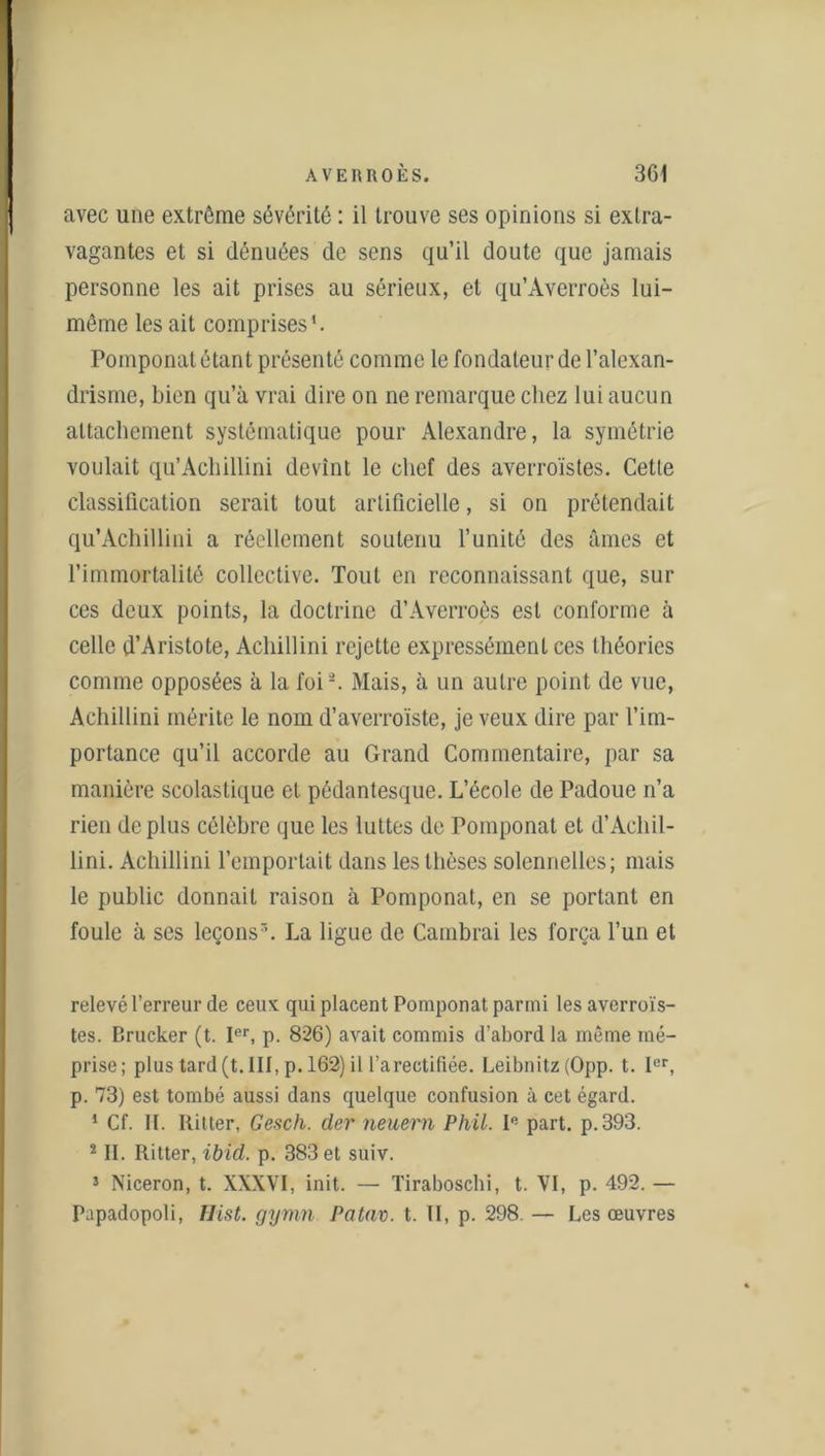 avec une extrême sévérité : il trouve ses opinions si extra- vagantes et si dénuées de sens qu’il doute que jamais personne les ait prises au sérieux, et qu’Àverroès lui- même les ait comprises'. Pomponat étant présenté comme le fondateur de l’alexan- drisme, bien qu’à vrai dire on ne remarque chez lui aucun attachement systématique pour Alexandre, la symétrie voulait qu’Achillini devint le chef des averroïstes. Cetle classification serait tout artificielle, si on prétendait qu’Achillini a réellement soutenu l’unité des âmes et l’immortalité collective. Tout en reconnaissant que, sur ces deux points, la doctrine d’Averroès est conforme à celle d’Aristote, Acliillini rejette expressément ces théories comme opposées à la foi2. Mais, à un autre point de vue, Achillini mérite le nom d’averroïste, je veux dire par l’im- portance qu’il accorde au Grand Commentaire, par sa manière scolastique et pédantesque. L’éeole de Padoue n’a rien déplus célèbre que les luttes de Pomponat et d’Achil- lini. Achillini l’emportait dans les thèses solennelles; mais le public donnait raison à Pomponat, en se portant en foule à ses leçons7’. La ligue de Cambrai les força l’un et relevé l’erreur de ceux qui placent Pomponat parmi les averroïs- tes. Brucker (t. Ier, p. 826) avait commis d’abord la même mé- prise; plus tard (t. III, p. 162) il l’a rectifiée. Leibnitz (Opp. t. Ier, p. 73) est tombé aussi dans quelque confusion à cet égard. 1 Cf. II. Ilitter, Gesch. der neuern Phil. Ie part, p.393. 2II. Ritter, ibid. p. 383 et suiv. i Niceron, t. XXXVI, init. — Tiraboscbi, t. VI, p. 492. — Papadopoli, Hist. gyvin Patav. t. II, p. 298. — Les œuvres