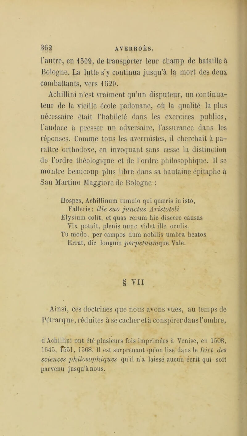 l’autre, en 1509, de transporter leur champ de bataille à. Bologne. La lutte s’y continua jusqu’à la mort des deux combattants, vers 1520. Achillini n’est vraiment qu’un disputeur, un continua- teur de la vieille école padouane, où la qualité la plus nécessaire était l’habileté dans les exercices publics, l’audace à presser un adversaire, l’assurance dans les réponses. Comme tous les averroïstes, il cherchait à pa- raître orthodoxe, en invoquant sans cesse la distinction de l’ordre théologique et de l’ordre philosophique. 11 se montre beaucoup plus libre dans sa hautaine épitaphe à San Martino Maggiore de Bologne : Hospes, Achillinum tumulo qui quæris in isto, Falleris; il le suo junctus Arisloteli Elysium colit, et quas rerum hic discere causas Vix potuit, plenis nunc videt ille oculis. Tu modo, per cainpos dum nobilis umbra beatos Errât, die longum perpetuumque Vale. § vu Ainsi, ces doctrines que nous avons vues, au temps de Pétrarque, réduites à se cacher età conspirer dans l’ombre, d’Àcbillini ont été plusieurs fois imprimées à Venise, en 1508, 1545, frôl, 1568. 11 est surprenant qu’on lise dans le Dict. des sciences philosophiques qu’il n’a laissé aucun écrit qui soit parvenu jusqu’à nous.