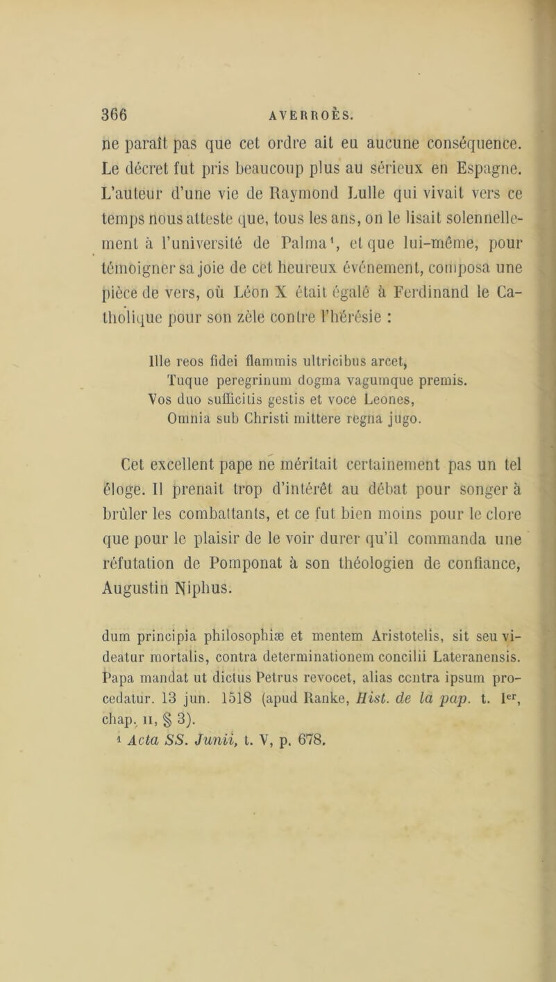 ne paraît pas que cet ordre ait eu aucune conséquence. Le décret fut pris beaucoup plus au sérieux en Espagne. L’auteur d’une vie de Raymond Lulle qui vivait vers ce temps nous atteste que, tous les ans, on le lisait solennelle- ment à l’université de Raima', et que lui-même, pour témoigner sa joie de cet heureux événement, composa une pièce de vers, où Léon X était égalé à Ferdinand le Ca- tholique pour son zèle contre l’hérésie : 111e reos fidei flammis ultrieibus arcet, Tuque peregrinum dogrna vagurnque premis. Vos duo bulUcilis gestis et voce Leones, Oninia sub Christi mittere régna jugo. Cet excellent pape ne méritait certainement pas un tel éloge. 11 prenait trop d’intérêt au débat pour songera briller les combattants, et ce fut bien moins pour le clore que pour le plaisir de le voir durer qu’il commanda une réfutation de Pomponat à son théologien de confiance, Augustin Niphus. dum prineipia philosophiæ et rnentem Aristotelis, sit seu vi- deatur mortalis, contra determinationem concilii Lateranensis. Papa mandat ut dictus Petrus revocet, alias centra ipsum pro- cedatur. 13 jun. 1518 (apud llanke, Hist. de la pap. t. 1er, chap. n, § 3).