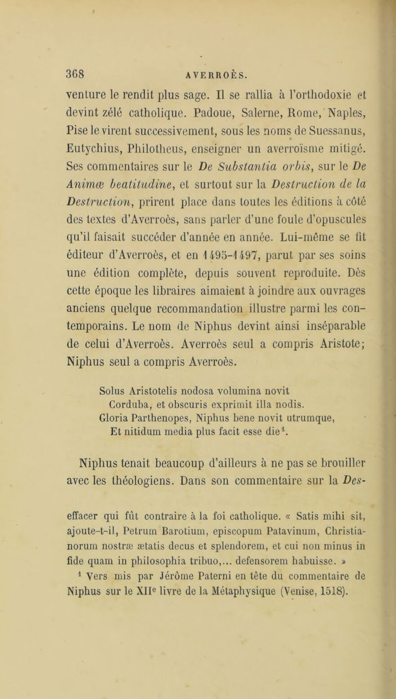 venture le rendit plus sage. Il se rallia à l’orthodoxie et devint zélé catholique. Padoue, Salerne, Rome, Naples, Pise le virent successivement, sous les noms de Suessanus, Eutychius, Philothcus, enseigner un averroïsme mitigé. Ses commentaires sur le De Substantia orbis, sur le De Animée beatitudine, et surtout sur la Destruction de la Destruction, prirent place dans toutes les éditions à côté des textes d’Averroès, sans parler d’une foule d’opuscules qu’il faisait succéder d’année en année. Lui-même se fit éditeur d’Averroès, et en \ 495-1 497, parut par ses soins une édition complète, depuis souvent reproduite. Dès cette époque les libraires aimaient à joindre aux ouvrages anciens quelque recommandation illustre parmi les con- temporains. Le nom de Niphus devint ainsi inséparable de celui d’Averroès. Averroès seul a compris Aristote; Niphus seul a compris Averroès. Solus Aristotelis nodosa volumina novit Corduba, et obscuris exprimit ilia nodis. Gloria Parthenopes, Niphus bene novit utrumque, Et nitidum media plus facit esse die1. Niphus tenait beaucoup d’ailleurs à ne pas se brouiller avec les théologiens. Dans son commentaire sur la Des- effacer qui fût contraire à la foi catholique. « Satis mihi sit, ajoute-t-il, Petrum Barotium, episcopum Patavinum, Christia- norum nostræ ætatis decus et splendorem, et cui non minus in fide quam in philosophia tribuo,... defensorem habuisse. » 1 Vers mis par Jérôme Paterni en tête du commentaire de Niphus sur le XIIe livre de la Métaphysique (Venise, 1518).