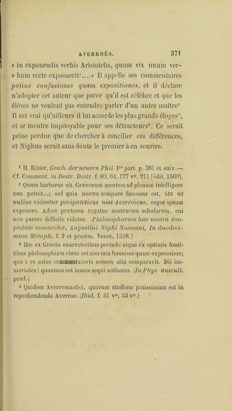 » in exponendis verbis Aristotelis, quum vix unum ver- » bum recte exposuerit1....» Il appelle ses commentaires potius confusiones quam expositiones, et il déclare n’adopter cet auteur que parce qu’il est célèbre et que les élèves ne veulent pas entendre parler d’un autre maître2 Il est vrai qu’ailleurs il lui accorde les plus grands éloges3, et se montre impitoyable pour ses détracteurs4. Ce serait peine perdue que de chercher à concilier ces dilïérences, et Niphus serait sans doute le premier à en sourire. 1 II. Ritter, Gesch. derneuern Phil. Ire part. p. 381 et suiv.— Cf. Comment, in Désir. Désir, f. 60, 64,177 v°, 211 (édit. 1560). 2 Quum barbarus sit.Græcorum menternad plénum intelligere non potuit...; sed quia nostro tempore famosus est, ita ut nnllus videatur peripateticus nisi A cerroïcus, cogor ipsum exponere. Adest præterea rogatus nostrarum scholarutn, oui non parère difficile videtur. ;Philosophormn hac nostra tem- pestate monarchie, Augustini Niphi Suessani, In duodeci- mum Metaph. f. 2 et proœm. Venet. 1518.) * 1 lie ex Græcis enarratoribus perinde atque ex optimis fonti- tibus philosophiam visus estnon tain hausisse quam expressisse; qua e re soins commentatoris nomen sibi comparavit. Dii im- niortales ! quantum est bonos sequi authores. [In Phys auscult. præf.-) 4 Quidem Averrornastici, quorum studium potissimurn est in reprehendendo Averroe. {Ibid. f. 51 v°, 53 v°.)