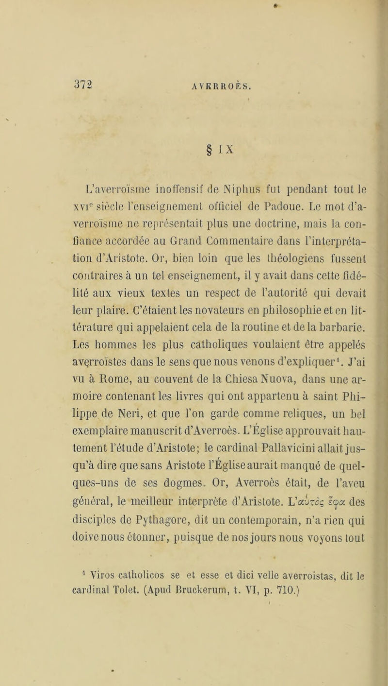 § IX L’averroïsme inoffensif de Niphus fui pendant tout le xvi(> siècle l’enseignement officiel de Padoue. Le mot d’a- verroïsme ne représentait plus une doctrine, mais la con- fiance accordée au Grand Commentaire dans l’interpréta- tion d’Aristote. Or, bien loin que les théologiens fussent contraires à un tel enseignement, il y avait dans cette fidé- lité aux vieux textes un respect de l’autorité qui devait leur plaire. C’étaient les novateurs en philosophie et en lit- térature qui appelaient cela de la routine et de la barbarie. Les hommes les plus catholiques voulaient être appelés avçrroïstes dans le sens que nous venons d’expliquer1. J’ai vu à Rome, au couvent de la ChiesaNuova, dans une ar- moire contenant les livres qui ont appartenu à saint Phi- lippe de Neri, et que l’on garde comme reliques, un bel exemplaire manuscrit d’Averroès. L’Église approuvait hau- tement l’étude d’Aristote; le cardinal Pallavicini allait jus- qu’à dire que sans Aristote l’Église aurait manqué de quel- ques-uns de ses dogmes. Or, Averroès était, de l’aveu général, le meilleur interprète d’Aristote. LVjtcç e<j>a des disciples de Pythagore, dit un contemporain, n’a rien qui doive nous étonner, puisque de nos jours nous voyons tout 1 Viros calholicos se et esse et dici velle averroistas, dit le cardinal Tolet. (Apud Bruckerum, t. YI, p. 710.)