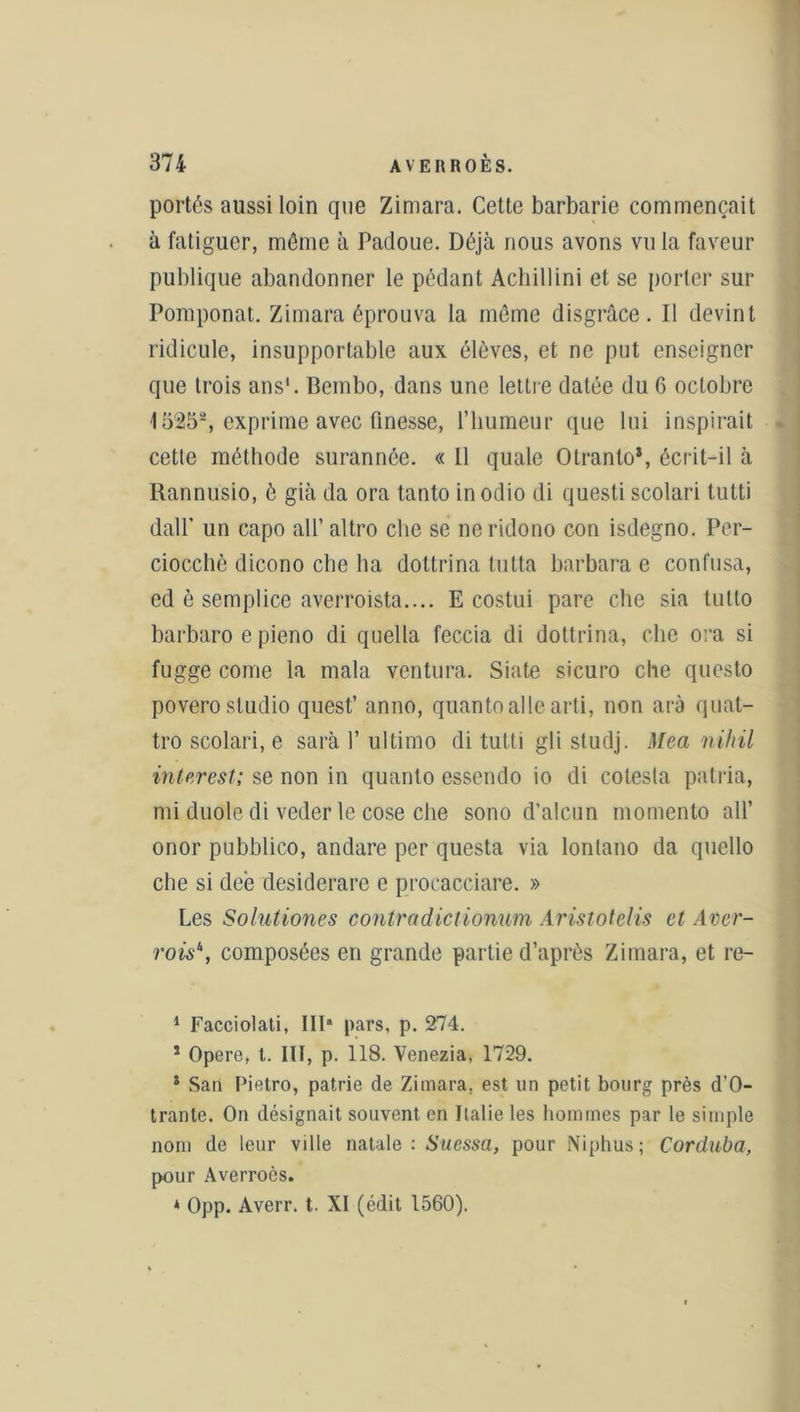 portés aussi loin que Zimara. Cette barbarie commençait à fatiguer, môme à Padoue. Déjà nous avons vu la faveur publique abandonner le pédant Achillini et se porter sur Pomponat. Zimara éprouva la môme disgrâce. Il devint ridicule, insupportable aux élèves, et ne put enseigner que trois ans1. Bembo, dans une lettre datée du 6 octobre 15252, exprime avec finesse, l’humeur que lui inspirait cette méthode surannée. « Il quale Otranlo*, écrit-il à Rannusio, è già da ora tanto in odio di questi scolari tutti dall’ un capo ail’ altro che se neridono con isdegno. Per- ciocchè dicono che ha dottrina lutta barbara e confusa, ed è semplice averroista.... E costui pare che sia tulto barbaro e pieno di quella feccia di dottrina, che ora si fugge corne la mala ventura. Siate sicuro che questo povero studio quest’ anno, quantoallearti, non arà quat- tro scolari, e sarà 1’ ultimo di tutti gli studj. Mea nihil interest; se non in quanto essendo io di colesla patria, mi duole di veder le cose che sono d’alcun momento ail’ onor pubblico, andare per questa via lontano da quello che si deè desiderare e procacciare. » Les Solutiones contradictionum Aristotelis et Aver- rois\ composées en grande partie d’après Zimara, et re- 1 Facciolati, IIP pars, p. 274. 1 Opéré, t. III, p. 118. Venezia, 1729. * San Pietro, patrie de Zimara. est un petit bourg près d’O- trante. On désignait souvent en Italie les hommes par le simple nom de leur ville natale : Suessa, pour Niphus; Corduba, pour Averroès. * Opp. Averr. t. XI (édit 1560).