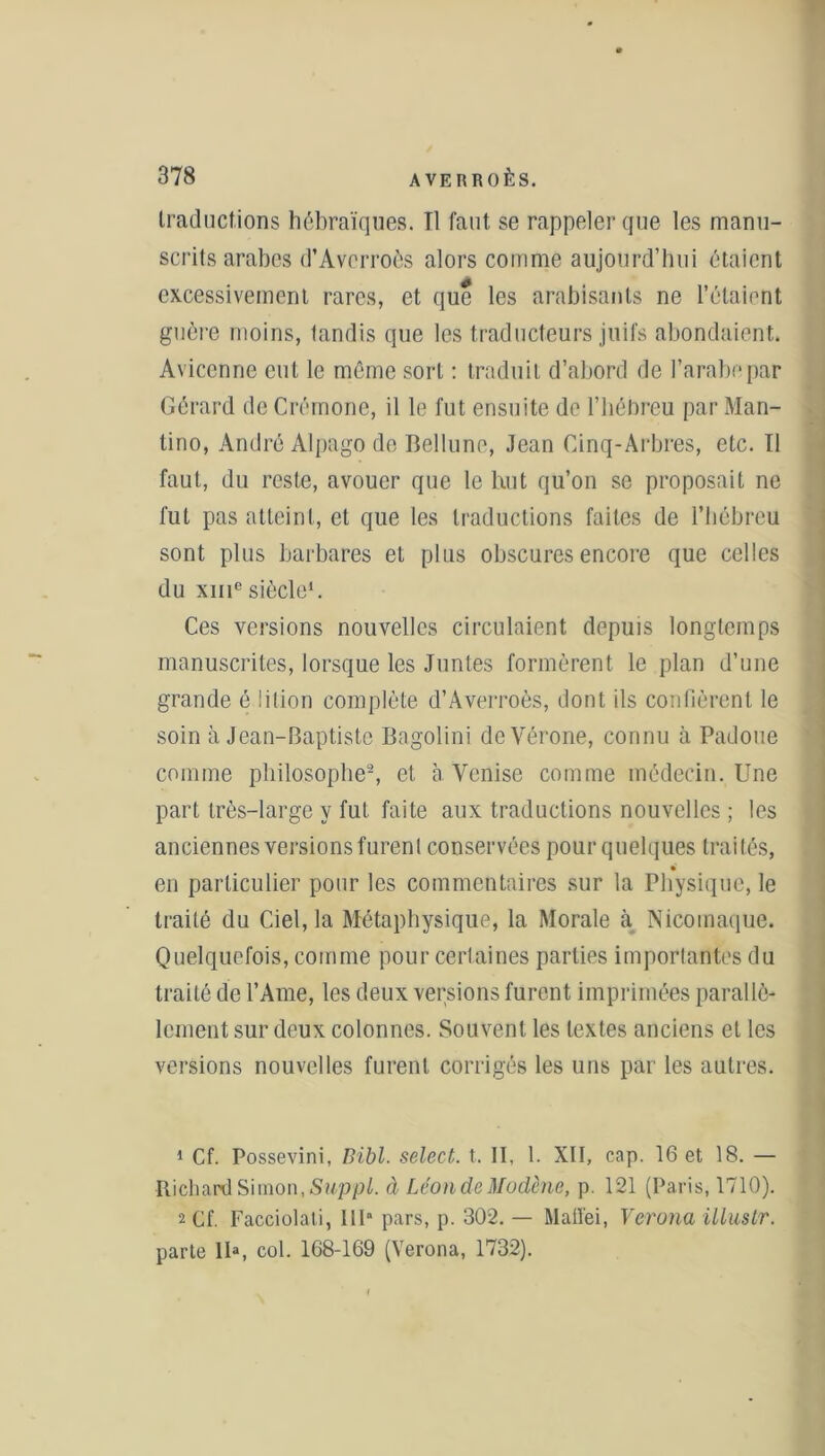 traductions hébraïques. Tl faut se rappeler que les manu- scrits arabes d’Averroès alors comme aujourd’hui étaient excessivement rares, et que les arabisants ne l’étaient guère moins, tandis que les traducteurs juifs abondaient. Avicenne eut le même sort : traduit d’abord de l’arabe par Gérard de Crémone, il le fut ensuite de l’hébreu par Man- lino, André Alpago de Bellune, Jean Cinq-Arbres, etc. Tl faut, du reste, avouer que le but qu’on se proposait ne fut pas atteint, et que les traductions faites de l’hébreu sont plus barbares et plus obscures encore que celles du xme siècle1. Ces versions nouvelles circulaient depuis longtemps manuscrites, lorsque les Juntes formèrent le plan d’une grande é iition complète d’Averroès, dont ils confièrent le soin à Jean-Baptiste Bagolini de Vérone, connu à Padoue comme philosophe2, et à. Venise comme médecin. Une part très-large y fut faite aux traductions nouvelles ; les anciennes versions furent conservées pour quelques traités, en particulier pour les commentaires sur la Physique, le traité du Ciel, la Métaphysique, la Morale à Nicomaque. Quelquefois, comme pour certaines parties importantes du traité de l’Ame, les deux versions furent imprimées parallè- lement sur deux colonnes. Souvent les textes anciens et les versions nouvelles furent corrigés les uns par les autres. 1 Cf. Possevini, Bibl. select, t. II, 1. XII, cap. 16 et 18. — Richard Simon, Suppl, à LéondeMudène, p. 121 (Paris, 1710). 2 Cf. Facciolati, IIP pars, p. 302. — Maiï'ei, Verona illuslr. parte IP, col. 168-169 (Verona, 1732).