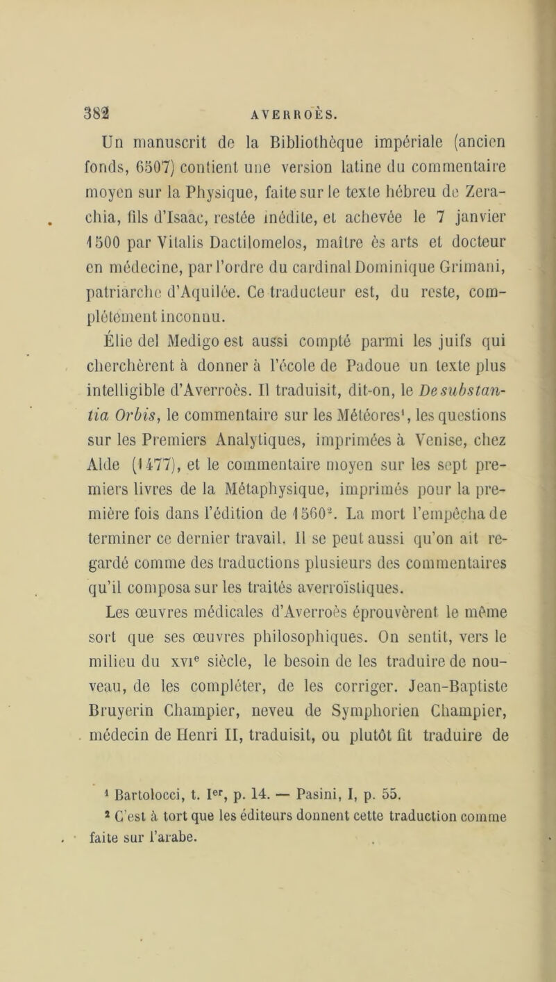 Un manuscrit de la Bibliothèque impériale (ancien fonds, 6507) contient une version latine du commentaire moyen sur la Physique, faite sur le texte hébreu de Zera- chia, fils d’Isaac, restée inédite, et achevée le 7 janvier 4 500 par Vilalis Dactilomelos, maître ès arts et docteur en médecine, par l’ordre du cardinal Dominique Grimani, patriarche d’Aquilée. Ce traducteur est, du reste, com- plètement inconnu. Élic del Medigo est aussi compté parmi les juifs qui cherchèrent à donner à l’école de Padoue un texte plus intelligible d’Averroès. Il traduisit, dit-on, le De substan- tiel Orbis, le commentaire sur les Météores1, les questions sur les Premiers Analytiques, imprimées à Venise, chez Aide (1477), et le commentaire moyen sur les sept pre- miers livres de la Métaphysique, imprimés pour la pre- mière fois dans l’édition de 15602. La mort l’empêcha de terminer ce dernier travail. Il se peut aussi qu’on ait re- gardé comme des traductions plusieurs des commentaires qu’il composa sur les traités averroïsliques. Les œuvres médicales d’Averroès éprouvèrent le même sort que ses œuvres philosophiques. On sentit, vers le milieu du xvie siècle, le besoin de les traduire de nou- veau, de les compléter, de les corriger. Jean-Baptiste Bruyerin Chainpier, neveu de Symphorien Champier, médecin de Henri II, traduisit, ou plutôt fit traduire de 1 Bartolocci, t. Ier, p. 14. — Pasini, I, p. 55. s C’est à tort que les éditeurs donnent cette traduction comme faite sur l’arabe.