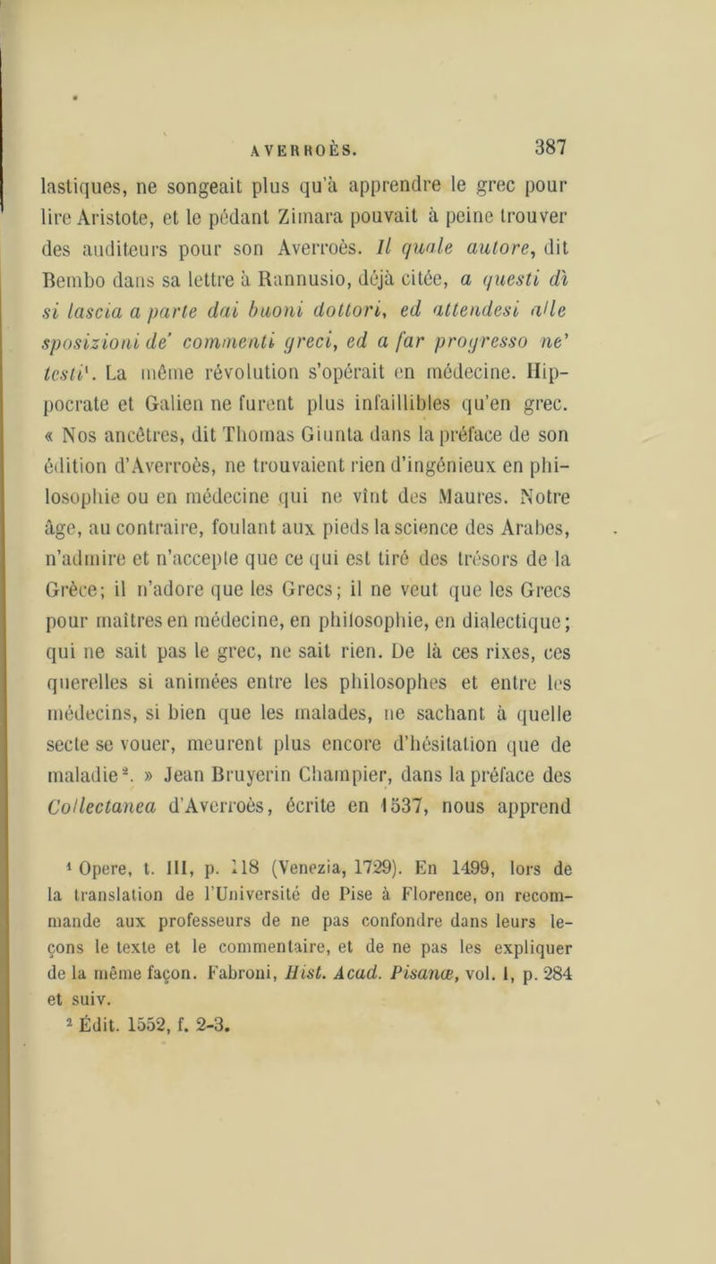 lasliques, ne songeait plus qu’à apprendre le grec pour lire Aristote, et le pédant Zimara pouvait à peine trouver des auditeurs pour son Averroès. Il quale autore, dit Bembo dans sa lettre à Rannusio, déjà citée, a questi dt si Iciscia a parle dai buoni dottori, ed attendesi aile sposizioni de commenté greci, ed a far progresse) ne' testi1 2. La même révolution s’opérait en médecine. Hip- pocrate et Galien ne furent plus infaillibles qu’en grec. « Nos ancêtres, dit Thomas Giunta dans la préface de son édition d’Averroès, ne trouvaient rien d’ingénieux en phi- losophie ou en médecine qui ne vînt des Maures. Notre âge, au contraire, foulant aux pieds la science des Arabes, n’admire et 11’acceple que ce qui est tiré des trésors de la Grèce; il n’adore que les Grecs; il ne veut que les Grecs pour maîtres en médecine, en philosophie, en dialectique; qui ne sait pas le grec, ne sait rien. De là ces rixes, ces querelles si animées entre les philosophes et entre les médecins, si bien que les malades, ne sachant à quelle secte se vouer, meurent plus encore d’hésitation que de maladie -. » Jean Bruyerin Champier, dans la préface des Collectanea d’Averroès, écrite en 1537, nous apprend 1 Opéré, t. III, p. 118 (Venezia, 1729). En 1499, lors de la translation de l’Université de Pise à Florence, on recom- mande aux professeurs de ne pas confondre dans leurs le- çons le texte et le commentaire, et de ne pas les expliquer de la même façon. Fabroni, Hist. Acad. Pisanœ, vol. 1, p. 284 et suiv. 2 Édit. 1552, f. 2-3.