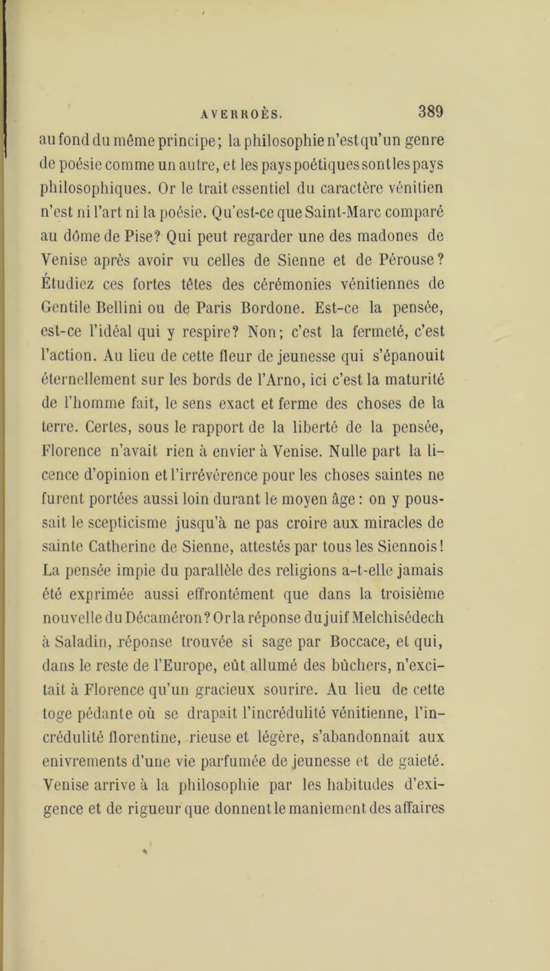 au fond du même principe; la philosophien’estqu’un genre de poésie comme un autre, et les pays poétiques sonlles pays philosophiques. Or le trait essentiel du caractère vénitien n’est ni l’art ni la poésie. Qu’est-ce que Saint-Marc comparé au dôme de Pise? Qui peut regarder une des madones de Venise après avoir vu celles de Sienne et de Pérouse? t Etudiez ces fortes têtes des cérémonies vénitiennes de Gentile Bellini ou de Paris Bordone. Est-ce la pensée, est-ce l’idéal qui y respire? Non; c’est la fermeté, c’est l’action. Au lieu de cette fleur de jeunesse qui s’épanouit éternellement sur les bords de l’Arno, ici c’est la maturité de l’homme fait, le sens exact et ferme des choses de la terre. Certes, sous le rapport de la liberté de la pensée, Florence n’avait rien à envier à Venise. Nulle part la li- cence d’opinion et l’irrévérence pour les choses saintes ne furent portées aussi loin durant le moyen âge : on y pous- sait le scepticisme jusqu’à ne pas croire aux miracles de sainte Catherine de Sienne, attestés par tous les Siennois! La pensée impie du parallèle des religions a-t-elle jamais été exprimée aussi effrontément que dans la troisième nouvelle du Décaméron? Orla réponse dujuif Melchisédech à Saladin, réponse trouvée si sage par Boccace, et qui, dans le reste de l’Europe, eût allumé des bûchers, n’exci- tait à Florence qu’un gracieux sourire. Au lieu de cette toge pédante où se drapait l’incrédulité vénitienne, l’in- crédulité florentine, rieuse et légère, s’abandonnait aux enivrements d’une vie parfumée de jeunesse et de gaieté. Venise arrive à la philosophie par les habitudes d’exi- gence et de rigueur que donnent le maniement des affaires