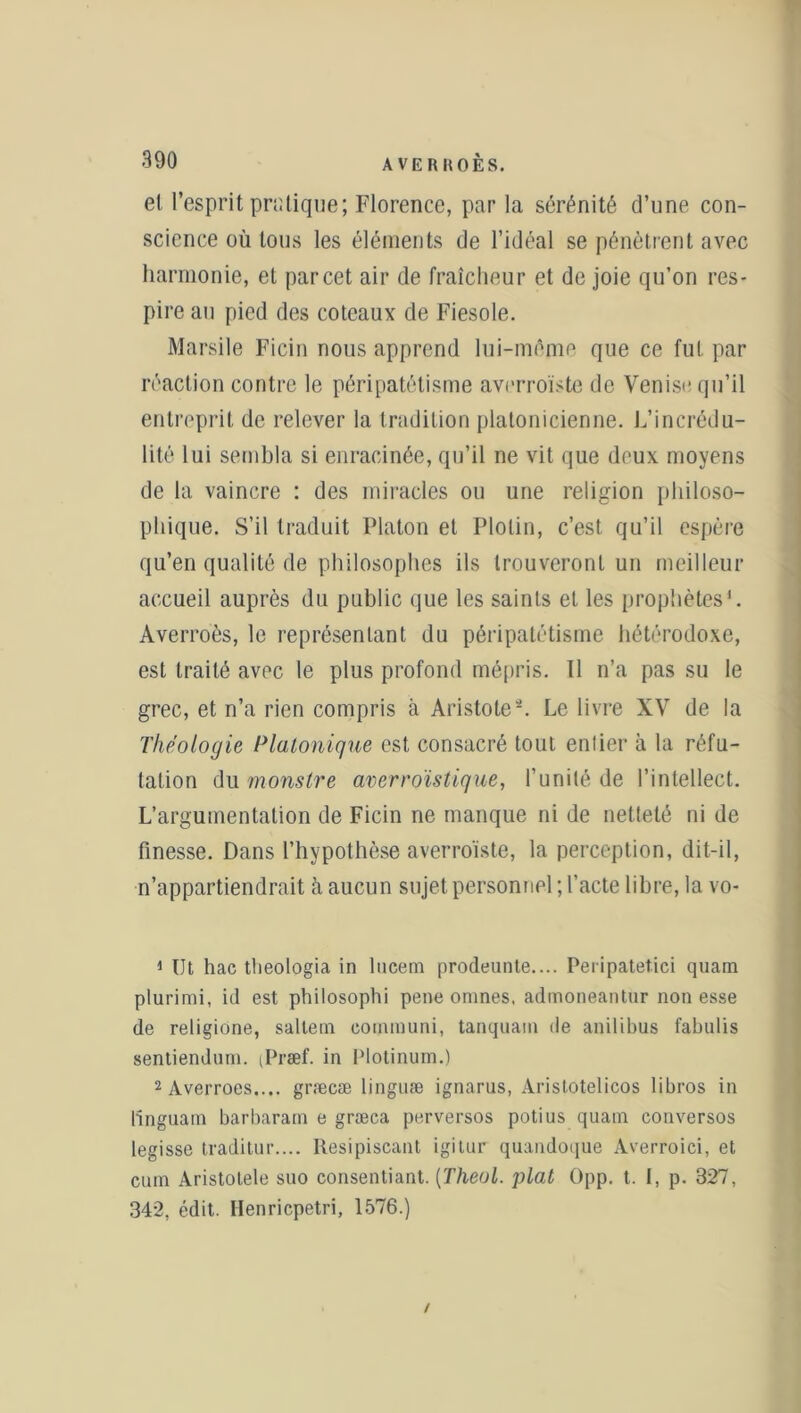 et l’esprit pratique; Florence, par la sérénité d’une con- science où tous les éléments de l’idéal se pénètrent avec harmonie, et par cet air de fraîcheur et de joie qu’on res- pire an pied des coteaux de Fiesole. Marsile Ficin nous apprend lui-même que ce fut par réaction contre le péripatétisme averroïste de Venise qu’il entreprit de relever la tradition platonicienne. L’incrédu- lité lui sembla si enracinée, qu’il ne vit que deux moyens de la vaincre : des miracles ou une religion philoso- phique. S’il traduit Platon et Plolin, c’est qu’il espère qu’en qualité de philosophes ils trouveront un meilleur accueil auprès du public que les saints et les prophètes1 2. Averroès, le représentant du péripatétisme hétérodoxe, est traité avec le plus profond mépris. Il n’a pas su le grec, et n’a rien compris à Aristote*. Le livre XV de la Théologie Platonique est consacré tout entier à la réfu- tation du monstre averroïstique, l’unité de l’intellect. L’argumentation de Ficin ne manque ni de netteté ni de finesse. Dans l’hypothèse averroïste, la perception, dit-il, n’appartiendrait à aucun sujet personnel ; l’acte libre, la vo- 1 Ut hac tbeologia in lucem prodeunte.... Peripatetici quam plurimi, id est philosophi pene onmes, admoneantur non esse de religione, saltem eommuni, tanquam de anilibus fabulis sentienduni. (Præf. in Plotinum.) 2 Averroes.... græcæ lingnæ ignarus, Aristotelicos libros in linguain barbaram e græca perversos potius quam conversos legisse traditur.... Resipiscant igitur quandoque Averroici, et cum Aristotele suo consentiant. (Theul. plat Opp. t. I, p- 327, 342, édit. Henricpetri, 1576.) /