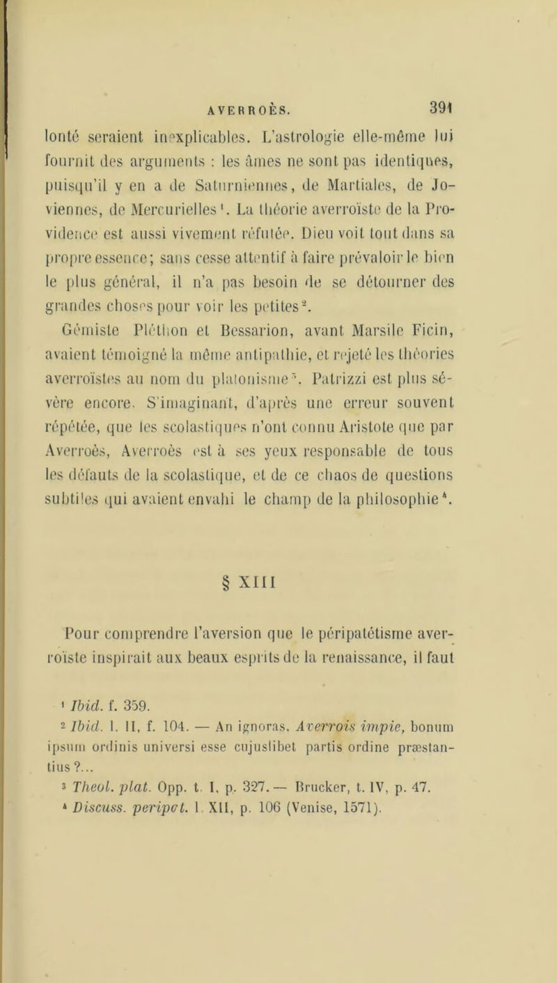 lonté seraient inexplicables. L’astrologie elle-même lui fournit des arguments : les âmes ne sont pas identiques, puisqu’il y en a de Saturniennes, de Martiales, de Jo- viennes, de Mercurielles La théorie averroïste de la Pro- vidence est aussi vivement réfutée. Dieu voit tout dans sa propre essence; sans cesse attentif à faire prévaloir le bien le plus général, il n’a pas besoin de se détourner des grandes choses pour voir les petites1 2 *. Gémiste Pléthon et Bessarion, avant Marsile Ficin, avaient témoigné la même antipathie, et rejeté les théories averroïstes au nom du platonisme5. Patrizzi est plus sé- vère encore. S'imaginant, d’après une erreur souvent répétée, que les scolastiques n’ont connu Aristote (pic par Averroès, Averroès est à ses yeux responsable de tous les défauts de la scolastique, et de ce chaos de questions subtiles qui avaient envahi le champ de la philosophie4. § XIII Pour comprendre l’aversion que le péripatétisme aver- roïste inspirait aux beaux esprits de la renaissance, il faut 1 Ibid. f. 359. 2 Ibid. 1. IL f. 104. — An ignoras. Averrois impie, bonurn ipsum ordinis universi esse cujuslibet partis ordine præstan- tius ?... s Theul. plat. Opp. t 1. p. 327.— Brucker, t. IV. p. 47. * Discuss. peripot. 1 XII, p. 106 (Venise, 1571).