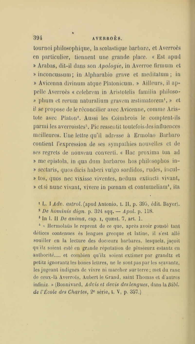 tournoi philosophique, la scolastique barbare, et Averroès en particulier, tiennent une grande place. « Est apud » Arabas, dit-il dans son Apologie, in Averroe firmuni et » inconcussum ; in Alpharabio grave et meditalum ; in » Avicenna divinum atque Plalonicum. » Ailleurs, il ap- pelle Averroès « celebrem in Arislotelis familia philoso- » phum et rerum naturalium gravem æstiinatorem', » et il se propose de le réconcilier avec Avicenne, comme Aris- tote avec Platon-. Aussi les Coïmbrois le comptent-ils parmi les averroistes5. Pic ressentit toutefois des influences meilleures. Une lettre qu’il adresse à Ermolao Barbaro contient l’expression de ses sympathies nouvelles et de ses regrets de nouveau converti. « Ilac proxima tua ad » me epistola, in qua dum barharos hos philosophos in- » sectaris, quosdicis haberi vulgo sordidos, rudes, incul- » tos, quos nec vixisse viventes, nedum extincti vivant, » et si nunc vivant, vivere in pœnam et conlumeliam1 2 3 4, ila 1 L. I Adv. astrol. (apud Antonio, t. Il, p. 395, édit. Bayer). 2 De hominis dign. p. 324 sqq. — Apol. p. 118. 3 ln I. II De anima, cap. i, quæst. 7, art. 1. 4 « Ilermolaüs le reprent de ce que, après avoir gousté tant délices contenues ès lengues grecque et latine, il s’est allé souiller en la lecture des docieurz barbares, lesquelz, jaçoit qu iIz soient esté en grande réputation de plusieurz estantz en authorité.... et combien qu’ilz soient extiinez par grandtz et petitz ignorantz les boues lettres, ne le sont pas par les sçavantz, les jugeant indignes de vivre ni marcher sur terre; met du ranc de ceux-là Averroïs, Aubert le Grand, saint Thomas et d’autres infiniz. » (Bonnivard, Advis et devis des lengues, dans la Dibl. de l’École des Chartes, 2e série, t. V. p. 357.)