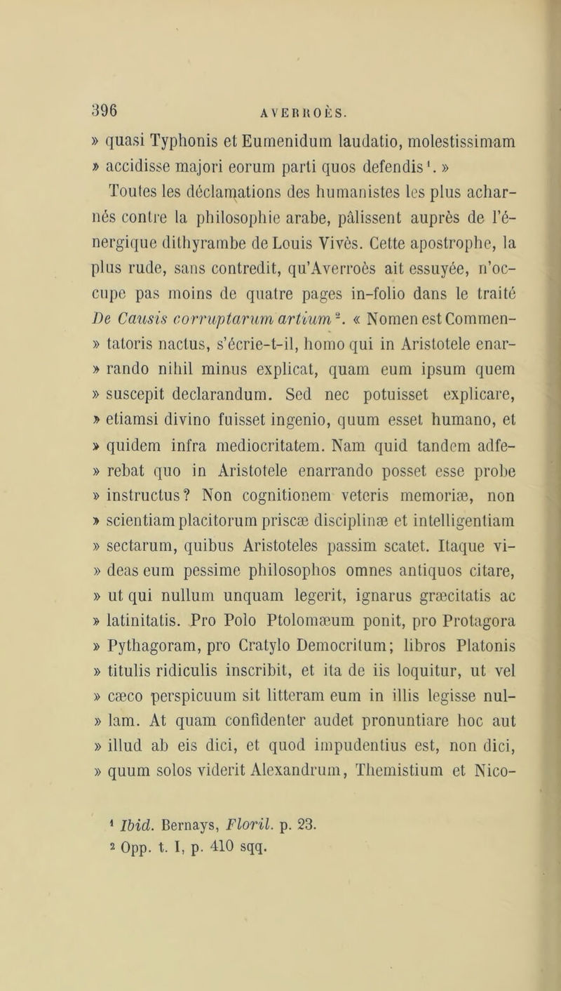 » quasi Typhonis etEumenidum laudatio, molestissimam » accidisse majori eorum parti quos défendis'. » Toutes les déclamations des humanistes les plus achar- nés contre la philosophie arabe, pâlissent auprès de l’é- nergique dithyrambe de Louis Vives. Cette apostrophe, la plus rude, sans contredit, qu’Averroès ait essuyée, n’oc- cupe pas moins de quatre pages in-folio dans le traité De Causis corruptarum artiuma-. « Nomen estCommen- » tatoris nactus, s’écrie-t-il, liomo qui in Aristotele enar- » rando niliil minus explicat, quam eum ipsum quem » suscepit declarandum. Sed nec potuisset explicare, y> etiamsi divino fuisset ingenio, quum esset humano, et > quidem infra mediocritatem. Nam quid tandem adfe- » rebat quo in Aristotele enarrando posset esse probe » instructus? Non cognitionem veteris memoriæ, non » scientiam placitorum priscæ disciplinée et intelligentiam » sectarum, quibus Aristoteles passim scatet. Itaque vi- » deas eum pessime philosophos omnes antiquos citare, » ut qui nullum unquam legerit, ignarus græcitatis ac » latinitatis. Pro Polo Ptolomæum ponit, pro Protagora » Pythagoram, pro Cratylo Democrilum; libros Platonis » titulis ridiculis inscrihit, et ita de iis loquitur, ut vel » cæco perspicuum sit litteram eum in illis legisse nul- » lam. At quam confidenter audet pronuntiare hoc aut » illud ab eis dici, et quod impudentius est, non dici, » quum solos vidcrit Alexandruin, Themistium et Nico- 1 Ibid. Bernays, Floril. p. 23. 2 Opp. t. I, p. 410 sqq.