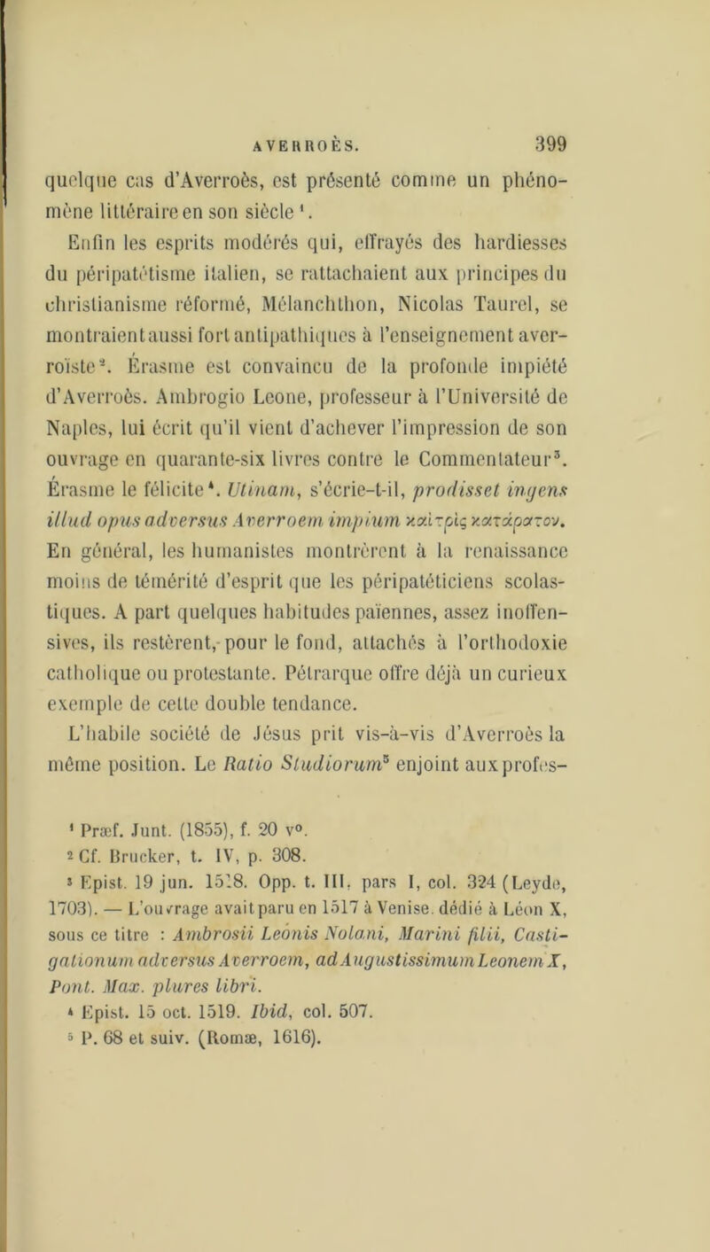 quoique cas d’Averroès, est présenté comme un phéno- mène littéraire en son siècle1. Enfin les esprits modérés qui, effrayés des hardiesses du péripatétisme italien, se rattachaient aux. principes du christianisme réformé, Mélanchthon, Nicolas Taurel, se montraientaussi fort antipathiques à l'enseignement aver- roïstea. Erasme est convaincu de la profonde impiété d’Averroès. Amhrogio Leone, professeur à l’Université de Naples, lui écrit qu’il vient d’achever l’impression de son ouvrage en quarante-six livres contre le Commentateur5. t Erasme le félicite*. UUnarn, s’écrie-t-il, prodisset ingens illud opus adversus Averroem impium xodvpiç xaxdcparov. En général, les humanistes montrèrent à la renaissance moins de témérité d’esprit que les péripatéticiens scolas- tiques. A part quelques habitudes païennes, assez inoffen- sives, ils restèrent, pour le fond, attachés à l’orthodoxie catholique ou protestante. Pétrarque offre déjà un curieux exemple de cette double tendance. L’habile société de Jésus prit vis-à-vis d’Averroès la môme position. Le Ratio Studiorum5 enjoint auxprofes- ' Præf. Junt. (1855), f. 20 v°. 2 Cf. Brucker, t. IV, p. 308. s Epist. 19 jun. 1518. Opp. t. III. pars I, col. 324 (Leyde, 1703). — L’ouvrage avait paru en 1517 à Venise, dédié à Léon X, sous ce titre : Ambrosii Leônis Nota,ni, Marini filii, Casti- gationum adversus Averroem, ad AugustissimumLeonem X, Pont. Max. plures libri. * Epist. 15 oct. 1519. Ibid, col. 507. 5 P. 68 et suiv. (Rornæ, 1616).