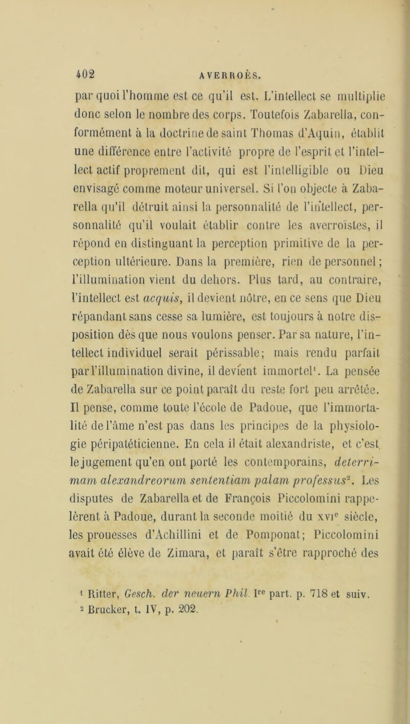 par quoi l’homme est ce qu’il est. L’intellect se multiplie donc selon le nombre des corps. Toutefois Zabarella, con- formément à la doctrine de saint Thomas d’Aquin, établit une différence entre l’activité propre de l’esprit et l’intel- lect actif proprement dit, qui est l’intelligible ou Dieu envisagé comme moteur universel. Si l’on objecte à Zaba- rella qu’il détruit ainsi la personnalité de l’intellect, per- sonnalité qu’il voulait établir contre les averroïsles, il répond en distinguant la perception primitive de la per- ception ultérieure. Dans la première, rien de personnel; l’illumination vient du dehors. Plus tard, au contraire, l’intellect est acquis, il devient nôtre, en ce sens que Dieu répandant sans cesse sa lumière, est toujours à notre dis- position dès que nous voulons penser. Par sa nature, l’in- tellect individuel serait périssable; mais rendu parfait par l’illumination divine, il devient immortel'. La pensée de Zabarella sur ce point paraît du reste fort peu arrêtée. Il pense, comme toute l’école de Padoue, que l’immorta- lité de l’âme n’est pas dans les principes de la physiolo- gie péripatéticienne. En cela il était alexandrisle, et c’est, lejugement qu’en ont porté les contemporains, deterri- mam alexandreorum sententiam palam professus-. Les disputes de Zabarella et de François Piccolomini rappe- lèrent à Padoue, durant la seconde moitié du xvi° siècle, les prouesses d’Achillini et de Pomponat; Piccolomini avait été élève de Zimara, et paraît s’être rapproché des 1 Ritter, Gesch. der neuern Phil lre part. p. 718 et suiv. 2 Brucker, t. IV, p. 202.