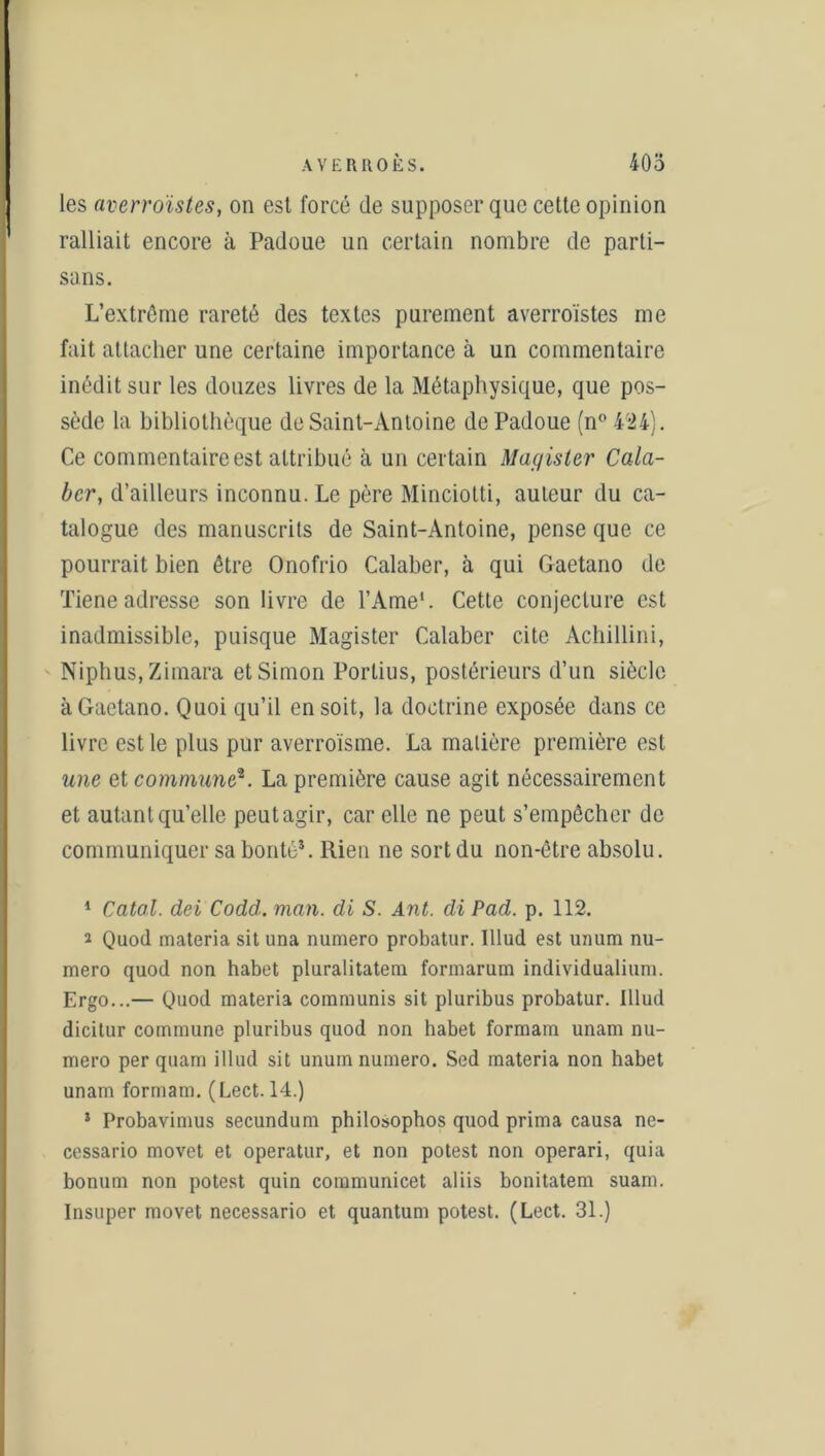 les averroïstes, on est forcé de supposer que cette opinion ralliait encore à Padoue un certain nombre de parti- sans. L’extrême rareté des textes purement averroïstes me fait attacher une certaine importance à un commentaire inédit sur les douzes livres de la Métaphysique, que pos- sède la bibliothèque de Saint-Antoine de Padoue (n°4'24). Ce commentaire est attribué à un certain Magister Cala- bcr, d’ailleurs inconnu. Le père Minciolti, auteur du ca- talogue des manuscrits de Saint-Antoine, pense que ce pourrait bien être Onofrio Calaber, à qui Gaetano de Tiene adresse son livre de l’Ame1. Cette conjecture est inadmissible, puisque Magister Calaber cite Achillini, Niphus, Zimara et Simon Porlius, postérieurs d’un siècle à Gaetano. Quoi qu’il en soit, la doctrine exposée dans ce livre est le plus pur averroïsme. La matière première est une et commune2. La première cause agit nécessairement et autantqu’elle peutagir, car elle ne peut s’empêcher de communiquer sa bonté*. Rien ne sort du non-être absolu. 1 Catal. dei Codd. man. di S. Ant. di Pad. p. 112. 2 Quod materia sit una numéro probatur. Illud est unum nu- méro quod non habet pluralitatem formarum individualium. Ergo...— Quod materia communis sit pluribus probatur. Illud dicitur commune pluribus quod non babet formam unam nu- méro per quam illud sit unum numéro. Scd materia non habet unam formam. (Lect. 14.) ! Probavimus secundum philosophos quod prima causa ne- cessario movet et operatur, et non potest non operari, quia bonum non potest quin communicet aliis bonitatem suam. Insuper movet necessario et quantum potest. (Lect. 31.)