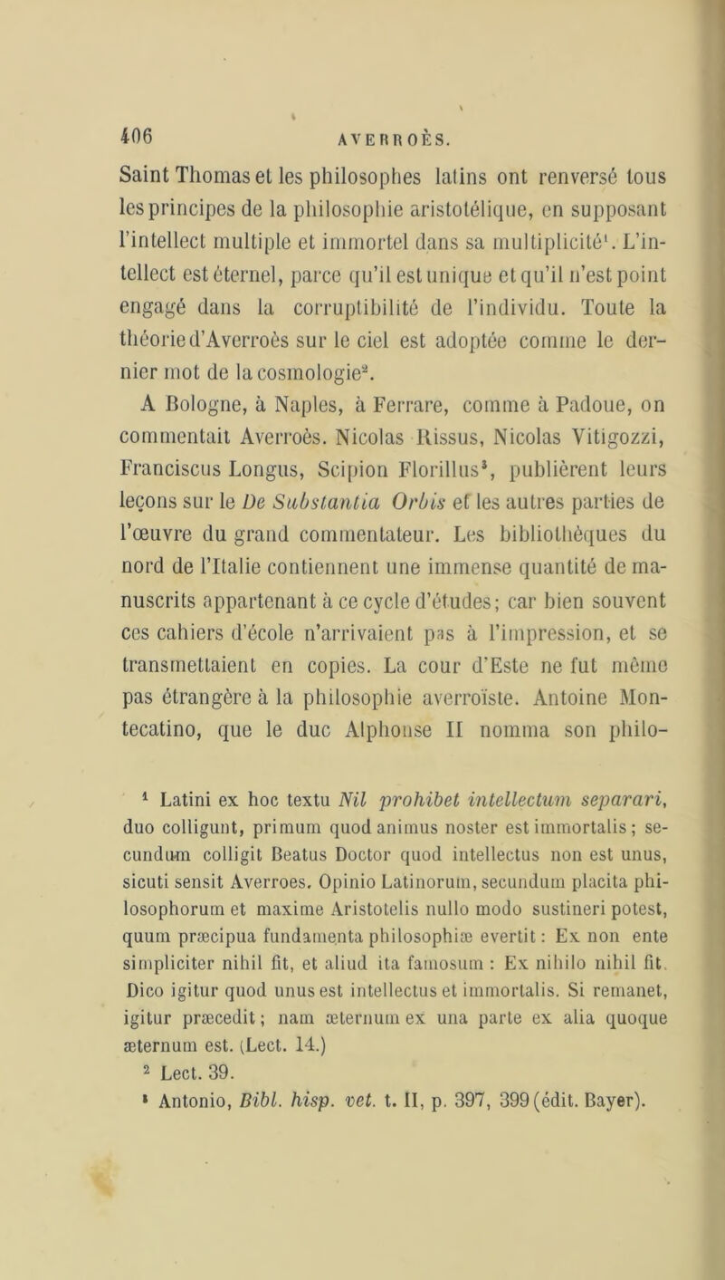 t Saint Thomas et les philosophes latins ont renversé tous les principes de la philosophie aristotélique, en supposant l’intellect multiple et immortel dans sa multiplicité1. L’in- tellect est éternel, parce qu’il est unique et qu’il n’est point engagé dans la corruptibilité de l’individu. Toute la théorie d’Averroès sur le ciel est adoptée comme le der- nier mot de la cosmologie2. A Bologne, à Naples, à Ferrare, comme à Padoue, on commentait Averroès. Nicolas ltissus, Nicolas Yitigozzi. Francisais Longus, Scipion Florillus*, publièrent leurs leçons sur le De Substantia Orbis et les autres parties de l’œuvre du grand commentateur. Les bibliothèques du nord de l’Italie contiennent une immense quantité de ma- nuscrits appartenant à ce cycle d’études; car bien souvent ces cahiers d’école n’arrivaient pas à l’impression, et se transmettaient en copies. La cour d'Este ne fut même pas étrangère à la philosophie averroïste. Antoine Mon- tecatino, que le duc Alphonse II nomma son philo- 1 Latini ex hoc textu Nil prohibet intellectum separari, duo colligunt, primum quodanimus noster estimmortalis; se- cundum colligit Beatus Doctor quod intellectus non est unus, sicuti sensit Averroes. Opinio Latinorum, secundum placita phi- losophorum et maxime Aristotelis nullo modo sustineri potest, quum præcipua fundamenta philosophiæ evertit: Ex non ente simpliciter nihil fit, et aliud ita famosum : Ex niliilo nihil fit. Dico igitur quod unus est intellectus et immortalis. Si remanet, igitur præcedit ; nam æternum ex una parle ex alia quoque æternum est. (Lect. 14.) 2 Lect. 39. » Antonio, Bibl. hisp. vet. t. II, p. 397, 399 (édit. Bayer).